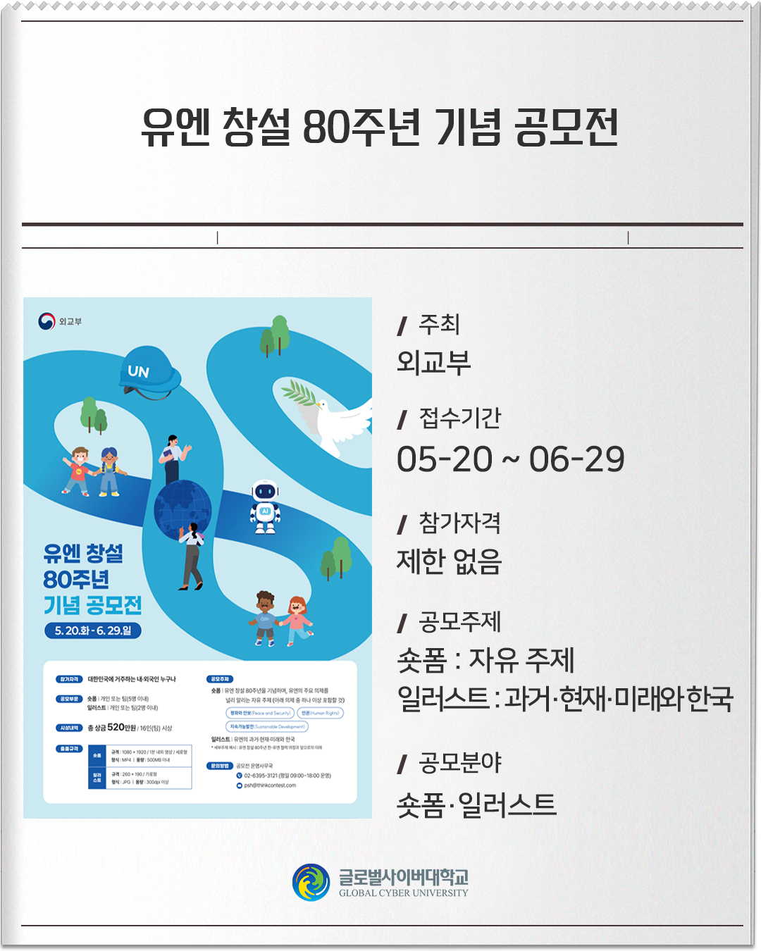 유엔 창설 80주년 기념 공모전 주최 : 외교부접수기간 :05-20 ~ 06-29참가자격 :제한 없음공모주제 :숏폼 : 자유 주제일러스트 : 과거·현재·미래와 한국공모분야 :숏폼·일러스트