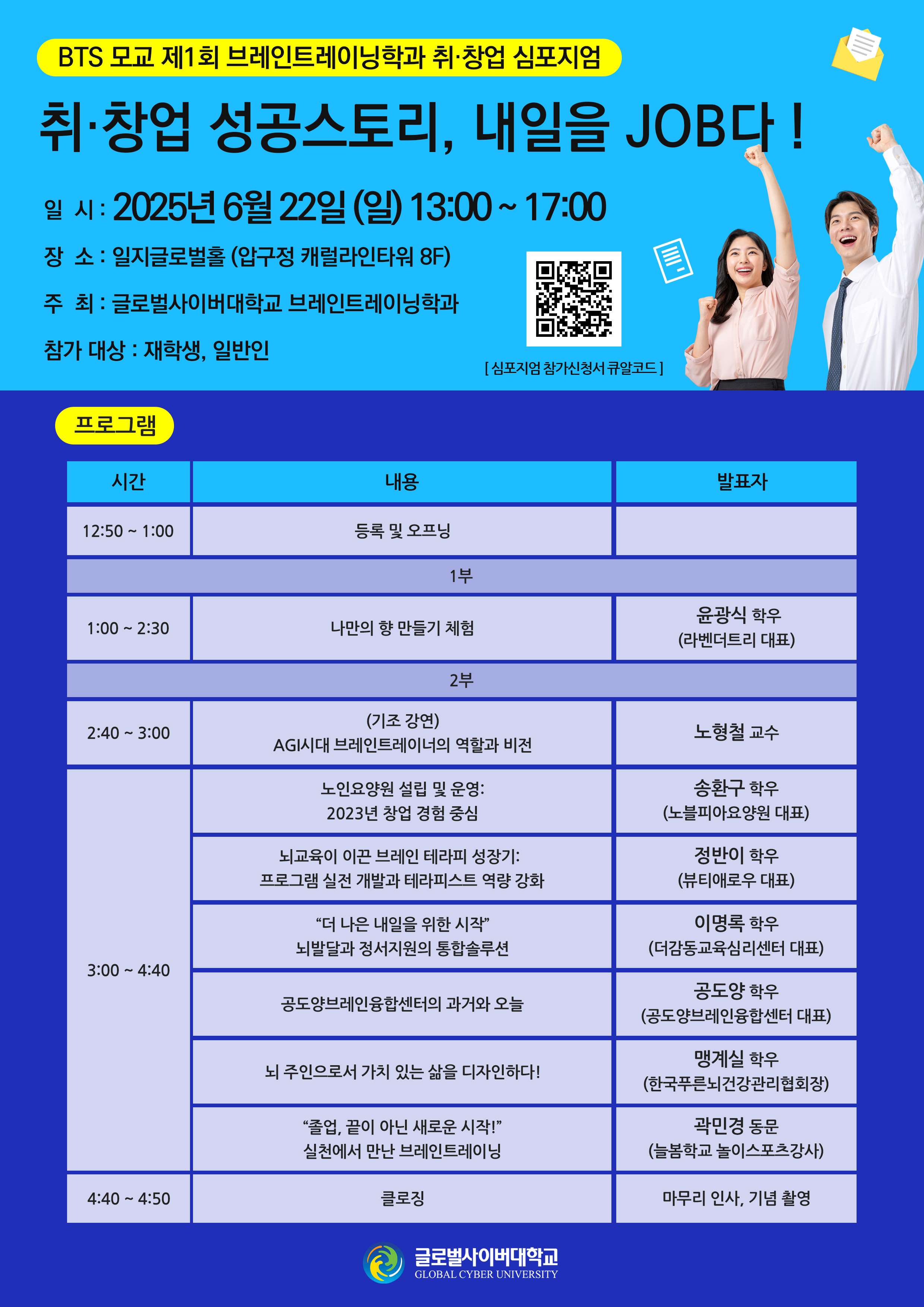 BTS 모교 제1회 브레인트레이닝학과 취·창업 심포지엄취·창업 성공스토리, 내일을 JOB다!일시: 2025년 6월 22일 (일) 13:00 ~ 17:00장소: 일지글로벌홀 (압구정 캐럴라인타워 8F)주최: 글로벌사이버대학교 브레인트레이닝학과참가 대상: 재학생, 일반인[심포지엄 참가신청서 큐알코드]프로그램 시간 내용 발표자12:50 ~ 1:00등록 및 오프닝1부1:00 ~ 2:30나만의 향 만들기 체험윤광식 학우(라벤더트리 대표)2부2:40 ~ 3:00(기조 강연)AGI시대 브레인트레이너의 역할과 비전노형철 교수3:00 ~ 4:40노인요양원 설립 및 운영:2023년 창업 경험 중심송환구 학우(노블피아요양원 대표)뇌교육이 이끈 브레인 테라피 성장기:프로그램 실전 개발과 테라피스트 역량 강화정반이 학우(뷰티애로우 대표)“더 나은 내일을 위한 시작”뇌발달과 정서지원의 통합솔루션이명록 학우(더감동교육심리센터 대표)공도양브레인융합센터의 과거와 오늘공도양 학우(공도양브레인융합센터 대표)뇌 주인으로서 가치 있는 삶을 디자인하다!맹계실 학우(한국푸른뇌건강관리협회장)“졸업, 끝이 아닌 새로운 시작!”실천에서 만난 브레인트레이닝곽민경 동문(늘봄학교 놀이스포츠강사)4:40 ~ 4:50클로징마무리 인사, 기념 촬영글로벌사이버대학교