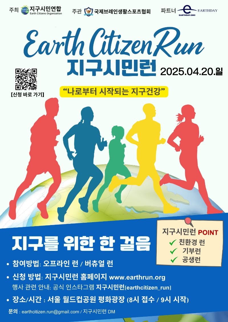 주최 지구시민연합 주관 국제브레인생활스포츠협회 파트너 EARTHDAY earth citizen Run 지구시민런 2025.04.20.일 큐알코드 신청바로가기 나로부터 시작되는 지구건강 지구를 위한 한 걸음 지구시민런 POINT 참여방법 오프라인 런/버츄얼 런 신청방법 지구시민런 홈페이지 www.earthrun.org 행사관련안내 공식 인스타그램 지구시민런 [earthcitizen_run] 장소/시간 서울 월드컵공원 평화광장(8시 접수/9시 시작) 문의 earthcitizen.run@gmail.com/지구시민런 DM