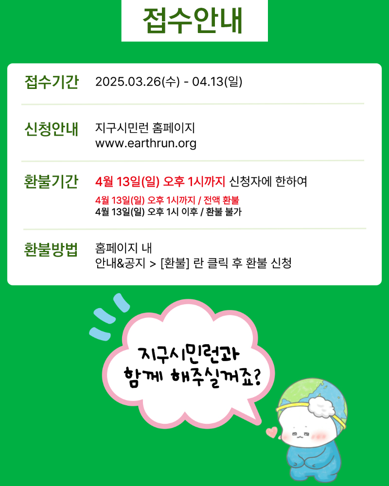 접수안내 접수기간 2025.03.26(수)~04.13(일) 신청안내 지구시민런 홈페이지 www.earthrun.org 환불기간 4월 13일(일) 오후 1시까지 신청자에 한하여 4월 13일(일) 오후 1시까지/전액환불 4월 13일(일) 오후 1시 이후/환불불가 환불방법 홈페이지 내 안내&공지 > [환불]란 클릭 후 환불 신청 지구시민런과 함께 해주실꺼죠?