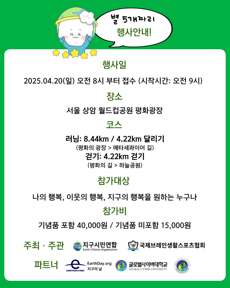 별 5개짜리 행사 안내! 행사일 2025.04.20(일) 오전 8시 부터 접수 (시작시간 오전9시) 장소 서울 상암 월드컵공원 평화광장 코스 러닝 8.44km/4.22km 달리기(평화의 광장>메타세콰이어 길) 걷기 4.22km 걷기 (평화의 길>하늘공원) 참가대상 나의 행복, 이웃의 행복, 지구의 행복을 원하는 누구나 참가비 기념품 포함 40,000원 / 기념품 미포함 15,000원 주최ㆍ주관 지구시민연합 국제브레인생활스포츠협회 파트너 EarthDay.org 글로벌사이버대학교 국제뇌교육종합대학원대학교
