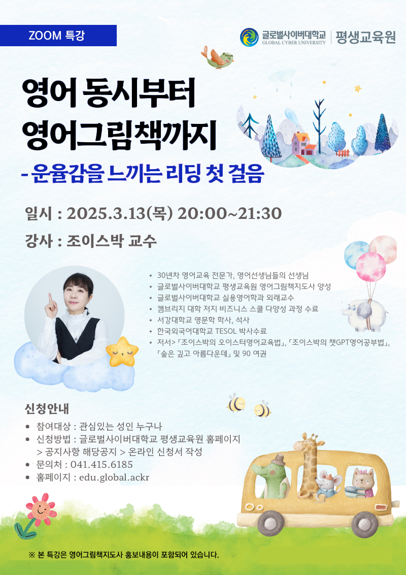 zoom 특강 영어동시부터 영어그림책까지 운율감을 느끼는 리딩 첫 걸음 일시 2025.3.13(목) 20:00~21:30 강사 조이스박 교수 30년차 영어교육 전문가, 영어선생님들의 선생님 글로벌사이버대학교 평생교육원 영어그림책지도사 양성 글로벌사이버대학교 실용영어학과 외래교수 캠브리지 대학 저지 비즈니스 스쿨 다양성 과정 수료 서강대학교 영문학 학사,석사 한국외국어대학교 TESOL 박사수료 저서>조이스박의 오이스터영어교육법, 조이스박의 챗GPT영어공부법, 숲은 깊고 아름다운데 및 90 여권 신청안내 참여대상 관심있는 성인 누구나 신청방법 글로벌사이버대학교 평생교육원 홈페이지>공지사항 해당공지>온라인 신청서 작성 문의처 041-415-6185 홈페이지 edu.global.ackr 본 특강은 영어그림책지도사 홍보내용이 포함되어 있습니다. 글로벌사이버대학교 평생교육원
