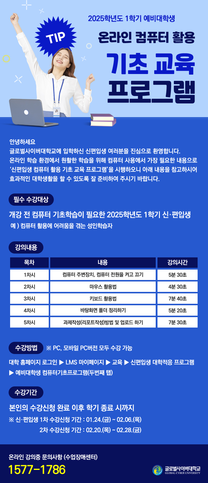  2025학년도 1학기 예비대학생 온라인 컴퓨터 활용 기초 교육프로그램안녕하세요 글로벌사이버대학교에 입학하신 신편입생 여러분을 진심으로 환영합니다. 온라인 학습 환경에서 원활한 학습을 위해 컴퓨터 사용에서 가장 필요한 내용으로 '신편입생 컴퓨터 활용 기초 교육 프로그램'을 시행하오니 아래 내용을 참고하시어 효과적인 대학생활을 할 수 있도록 잘 준비하여 주시기 바랍니다.필수 수강대상개강 전 컴퓨터 기초학습이 필요한 2025학년도 1학기 신·편입생예) 컴퓨터 활용에 어려움을 겪는 성인학습자강의 내용 목차 내용 강의시간1차시 컴퓨터 주변장치, 컴퓨터 전원을 켜고 끄기 5분 30초2차시 마우스 활용법 4분 30초3차시 키보드 활용법 7븐 40초4차시 바탕화면 폴더 정리하기 5분 20초5차시 과제작성(리포트작성)방법 및 업로드 하기 7분 30초수강방법 ※ PC, 모바일 PC버전 모두 수강 가능대학 홈페이지 로그인 ▶ LMS 마이페이지 ▶ 교육 ▶ 신편입생 대학적응 프로그램▶예비대학생 컴퓨터기초프로그램(두번째 탭)수강기간본인의 수강신청 완료 이후 학기 종료 시까지※ 신·편입생 1차 수강신청 기간 : 01.24.(금) ~ 02.06.(목) / 2차 수강신청 기간 : 02.20.(목) ~ 02.28.(금)온라인 강의 중 문의사항 : 1577-1786 글로벌사이버대학교