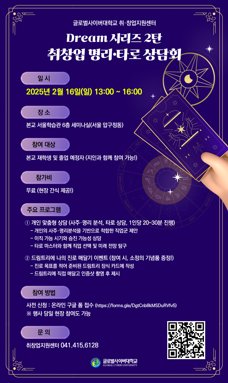 글로벌사이버대학교 취창업지원센터 Dream 시리즈 2탄 취창업 명리·타로 상담회일시 : 2025년 2월 16일(일) 13:00 ~ 16:00장소 : 본교 서울학습관 6층 세미나실(서울 압구정동)참여 대상 : 본교 재학생 및 졸업 예정자(지인과 함께 참여 가능!)참가비 : 무료(현장 간식 제공!)주요 프로그램① 개인 맞춤형 상담(사주·명리 분석, 타로 상담, 1인당 20~30분 진행)- 개인의 사주·명리분석을 기반으로 적합한 직업군 제안- 이직 가능 시기와 승진 가능성 상담- 타로 마스터와 함께 직업 선택 및 미래 전망 탐구② 드림트리에 나의 진로 매달기 이벤트(참여 시, 소정의 기념품 증정!)- 진로 목표를 적어 준비된 드림트리 장식 카드에 작성- 드림트리에 직접 매달고 인증샷 촬영 후 제시참여 방법사전 신청 : 온라인 구글 폼 접수(https://forms.gle/DgtCnb8kMSDuRVfv5)※ 행사 당일 현장 참여도 가능문의 : 취창업지원센터 041.415.6128 QR코드 글로벌사이버대학교