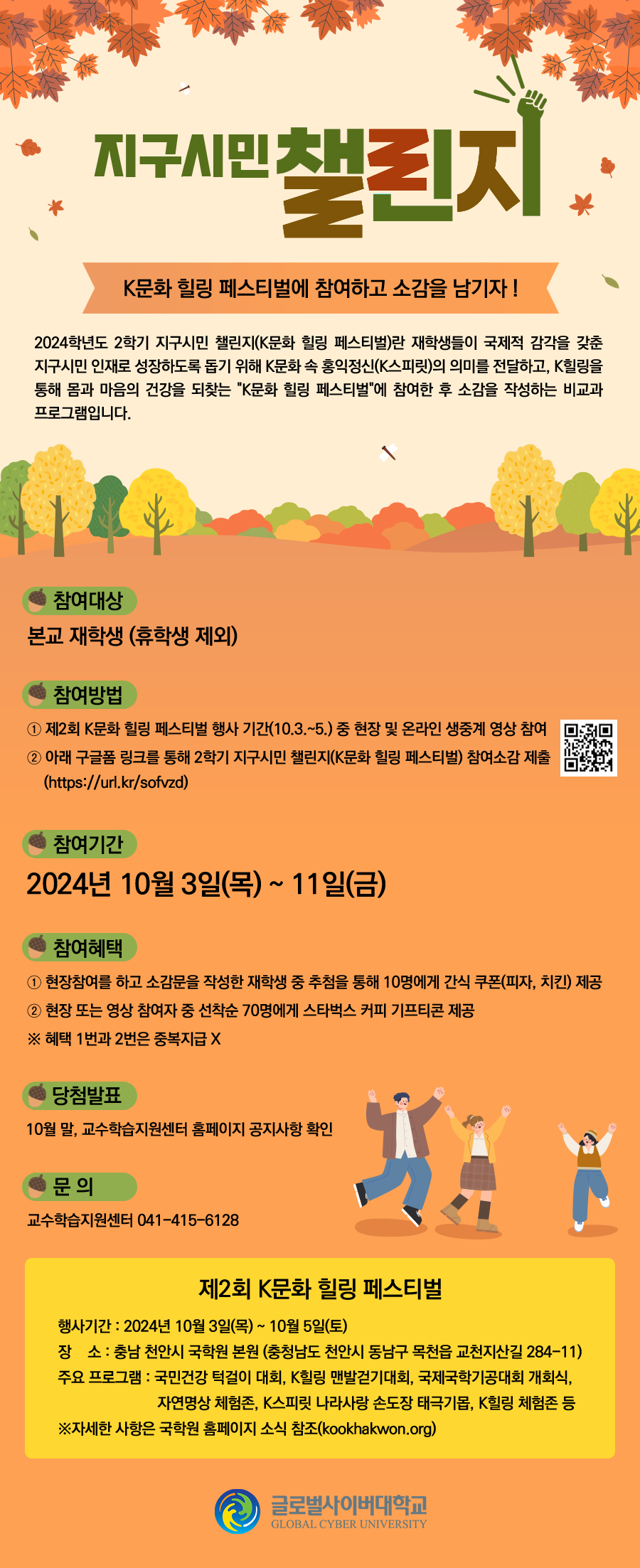 글로벌사이버대학교 2학기 지구시민 챌린지 게시물 제작 의뢰제목 : 지구시민 챌린지 : K문화 힐링 페스티벌에 참여하고 소감을 남기자 !2024학년도 2학기 지구시민 챌린지(K문화 힐링 페스티벌)란 재학생들이 국제적 감각을 갖춘 지구시민 인재로 성장하도록 돕기 위해 K문화 속 홍익정신(K스피릿)의 의미를 전달하고, K힐링을 통해 몸과 마음의 건강을 되찾는 K문화 힐링 페스티벌 에 참여한 후 소감을 작성하는 비교과 프로그램입니다.참여대상 : 본교 재학생(휴학생 제외)참여 방법① 제2회 K문화 힐링 페스티벌 행사 기간(10.3.~5.) 중 현장 및 온라인 생중계 영상 참여② 아래 구글폼 링크를 통해 2학기 지구시민 챌린지(K문화 힐링 페스티벌) 참여소감 제출(https://url.kr/sofvzd)<QR스캔>참여기간 : 2024년 10월 3일(목) ~ 11일(금)참여혜택① 현장참여를 하고 소감문을 작성한 재학생 중 추첨을 통해 10명에게 간식 쿠폰(피자, 치킨) 제공② 현장 또는 영상 참여자 중 선착순 70명에게 스타벅스 커피 기프티콘 제공※ 혜택 1번과 2번은 중복지급 X당첨발표 : 10월 말, 교수학습지원센터 홈페이지 공지사항 확인문의 : 교수학습지원센터 041.415.6128제2회 K문화 힐링 페스티벌행사기간 : 2024년 10월 3일(목) ~ 10월 5일(토)장소 : 충남 천안시 국학원 본원(충청남도 천안시 동남구 목천읍 교천지산길 284-11)주요 프로그램 : 국민건강 턱걸이 대회, K힐링 맨발걷기대회, 국제국학기공대회 개회식, 자연명상 체험존, K스피릿 나라사랑 손도장 태극기몹, K힐링 체험존 등※자세한 사항은 국학원 홈페이지 소식 참조(kookhakwon.org)