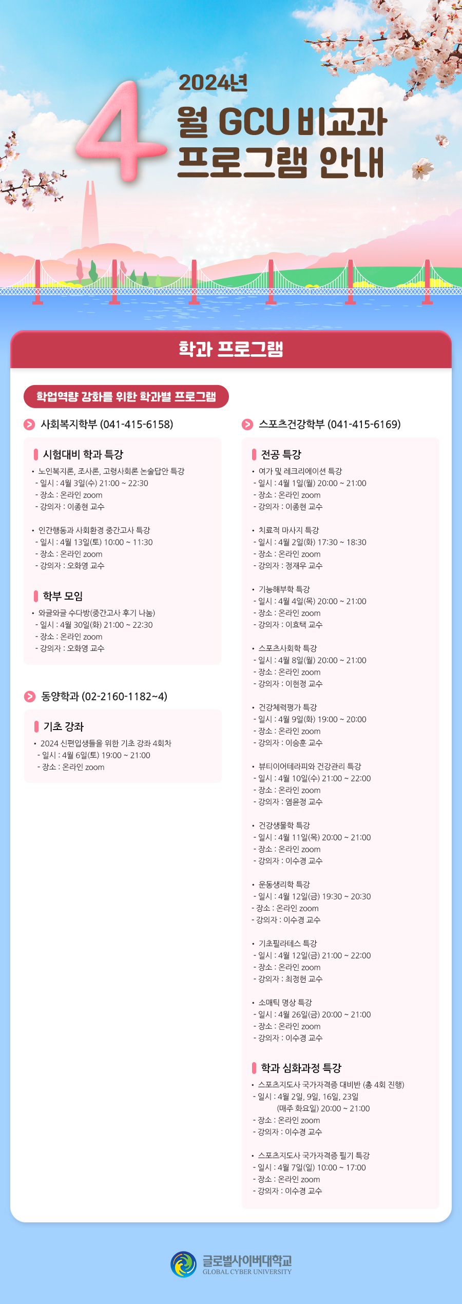 2024년 4월 GCU 비교과 프로그램 안내 학과 프로그램 학업역량 강화를 위한 학과별 프로그램사회복지학부(041-415-6158) 시험대비 학과 특강• 노인복지론, 조사론, 고령사회론 논술답안 특강- 일시 : 4월 3일(수) 21:00 ~ 22:30- 장소 : 온라인 zoom- 강의자 : 이종현 교수• 인간행동과 사회환경 중간고사 특강- 일시 : 4월 13일(토) 10:00 ~ 11:30- 장소 : 온라인 zoom- 강의자 : 오화영 교수 학부 모임• 와글와글 수다방(중간고사 후기 나눔)- 일시 : 4월 30일(화) 21:00 ~ 22:30- 장소 : 온라인 zoom- 강의자 : 오화영 교수 동양학과(02-2160-1182~4) 기초 강좌• 2024 신편입생들을 위한 기초 강좌 4회차- 일시 : 4월 6일(토) 19:00 ~ 21:00- 장소 : 온라인 zoom 스포츠건강학부(041-415-6169) 전공 특강• 여가 및 레크리에이션 특강- 일시 : 4월 1일(월) 20:00 ~ 21:00- 장소 : 온라인 zoom- 강의자 : 이종현 교수• 치료적 마사지 특강- 일시 : 4월 2일(화) 17:30 ~ 18:30- 장소 : 온라인 zoom- 강의자 : 정재우 교수• 기능해부학 특강- 일시 : 4월 4일(목) 20:00 ~ 21:00- 장소 : 온라인 zoom- 강의자 : 이효택 교수• 스포츠사회학 특강- 일시 : 4월 8일(월) 20:00 ~ 21:00- 장소 : 온라인 zoom- 강의자 : 이현정 교수• 건강체력평가 특강- 일시 : 4월 9일(화) 19:00 ~ 20:00- 장소 : 온라인 zoom- 강의자 : 이승훈 교수• 뷰티이어테라피와 건강관리 특강- 일시 : 4월 10일(수) 21:00 ~ 22:00- 장소 : 온라인 zoom- 강의자 : 염윤정 교수• 건강생물학 특강- 일시 : 4월 11일(목) 20:00 ~ 21:00- 장소 : 온라인 zoom- 강의자 : 이수경 교수• 운동생리학 특강- 일시 : 4월 12일(금) 19:30 ~ 20:30- 장소 : 온라인 zoom- 강의자 : 이수경 교수• 기초필라테스 특강- 일시 : 4월 12일(금) 21:00 ~ 22:00- 장소 : 온라인 zoom- 강의자 : 최정헌 교수• 소매틱 명상 특강- 일시 : 4월 26일(금) 20:00 ~ 21:00- 장소 : 온라인 zoom- 강의자 : 이수경 교수 학과 심화과정 특강• 스포츠지도사 국가자격증 대비반(총 4회 진행)- 일시 : 4월 2일, 9일, 16일, 23일(매주 화요일) 20:00 ~ 21:00- 장소 : 온라인 zoom- 강의자 : 이수경 교수• 스포츠지도사 국가자격증 필기 특강- 일시 : 4월 7일(일) 10:00 ~ 17:00- 장소 : 온라인 zoom- 강의자 : 이수경 교수