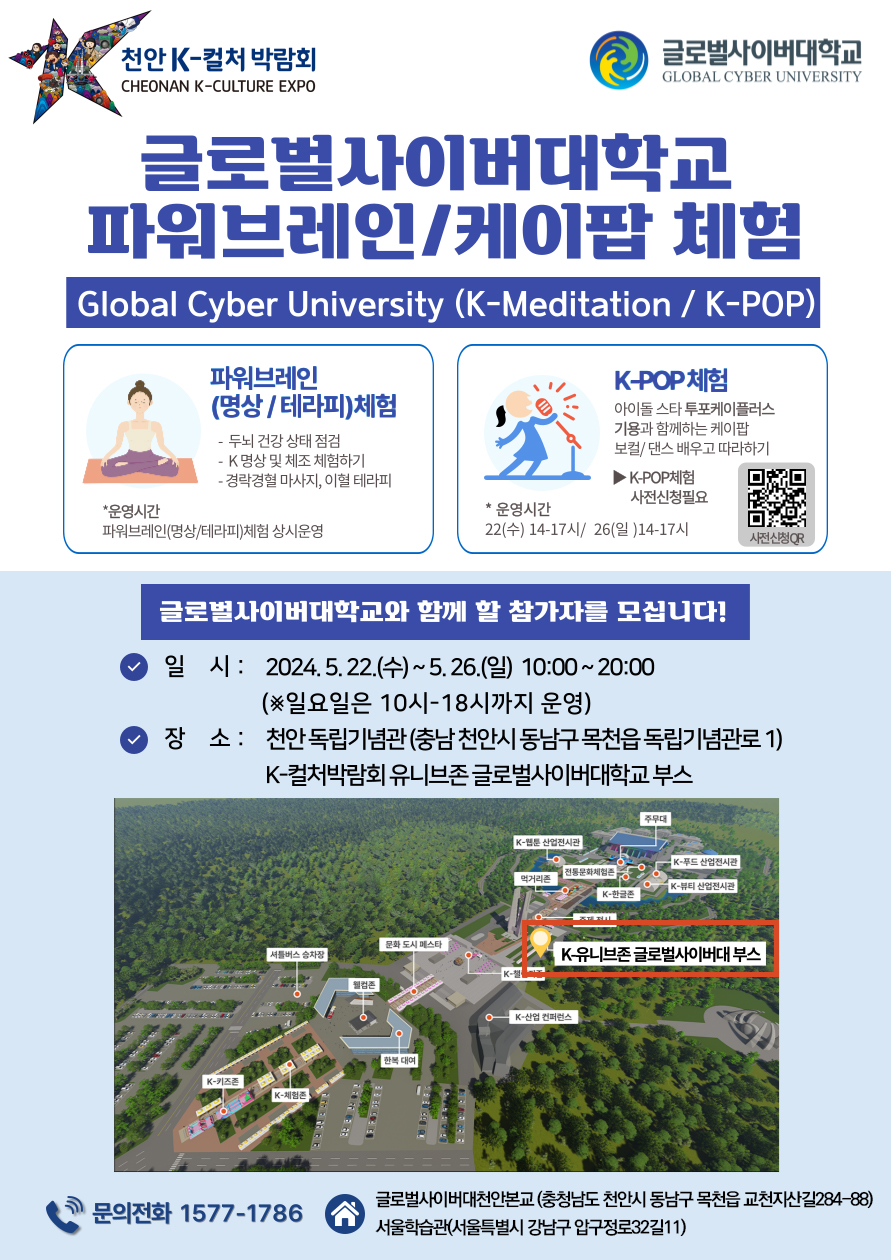 천안 K-컬처 박람회CHEONAN K-CULTURE EXPO글로벌사이버대학교GLOBAL CYBER UNIVERSITY글로벌사이버대학교파워브레인/케이팝 체험Global Cyber University (K-Meditation / K-POP)|파워브레인(명상/테라피)체험- 두뇌 건강 상태 점검-K명상 및 체조 체험하기K-POP 체험아이돌스타투포케이플러스 기용과 함께하는 케이팝 보컬/댄스배우고 따라하기▶ K-POP체험- 경락경혈 마사지, 이혈테라피사전신청필요*운영시간*운영시간파워브레인(명상/테라피)체험 상시운영22(수) 14-17시/ 26(일) 14-17시사전신청QR글로벌사이버대학교와 함께 할 참가자를 모십니다!일시 : 2024.5.22.(수)~5.26.(일) 10:00~20:00(※일요일은 10시~18시까지 운영)장소 : 천안 독립기념관(충남 천안시 동남구 목천읍 독립기념관로 1) K-컬처박람회 유니브존글로벌사이버대학교 부스주무대K-웹툰산업전시관● K-푸드 산업전시관전통문화체험존먹거리존K-뷰티 산업전시관K-한글문화도시 메스타셔틀버스 승차장K유니브존 글로벌사이버대 부스K-K-키즈존K-체험존K-산업 컨퍼런스글로벌사이버대천안본교 (충청남도 천안시 동남구 목천읍 교천지산길284-88)문의전화 1577-1786서울학습관(서울특별시 강남구 압구정로32길11)