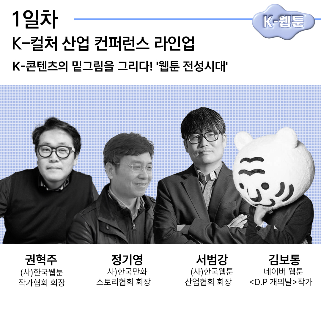 1일차 K-웹툰 K-컬처 산업 컨퍼런스 라인업 K-콘텐츠의 밑그림을 그리다! '웹툰 전성시대' 권혁주 (사)한국웹툰 작가협회 회장 정기영 사)한국만화 스토리협회 회장 서범강 (사)한국웹툰 산업협회 회장 김보통 네이버 웹툰 D.P 개의날 작가