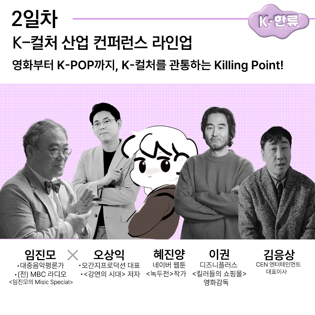 2일차 K-한류 K-컬처 산업 컨퍼런스 라인업 영화부터 K-POP까지, K-컬처를 관통하는 Killing Point! 임진모 대중음악평론가, (전)MBC라디오 임진모의 Misic Special 오상익 오간지프로덕션 대표, 강연의 시대 저자 혜진양 네이버 웹툰 녹두전 작가 이권 디즈니플러스 킬러들의 쇼핑몰 영화감독 김응상 CEN 엔터테인먼트 대표이사