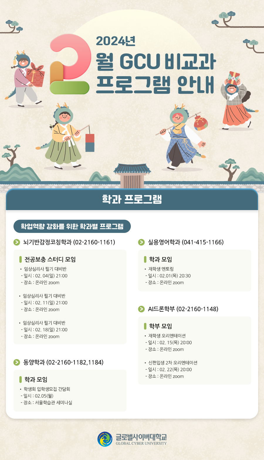 2024년 2월 GCU 비교과프로그램 안내 학과 프로그램 학업역량 강화를 위한 학과별 프로그램 안내실용영어학과 학과 모임• 재학생 멘토링- 일시 : 02.01(목) 20:30- 장소 : 온라인 zoom뇌기반감정코칭학과 (02-2160-1161) 전공보충 스터디 모임• 임상심리사 필기 대비반- 일시 : 02. 04(일) 21:00- 장소 : 온라인 zoom• 임상심리사 필기 대비반- 일시 : 02. 11(일) 21:00- 장소 : 온라인 zoom• 임상심리사 필기 대비반- 일시 : 02. 18(일) 21:00- 장소 : 온라인 zoom동양학과 (02-2160-1182,1184) 학과 모임• 학생회 입학생모집 간담회- 일시 : 02.05(월)- 장소 : 서울학습관 세미나실AI드론학부 (02-2160-1148) 학부 모임• 재학생 오리엔테이션- 일시 : 02. 15(목) 20:00- 장소 : 온라인 zoom 학부 모임• 신편입생 2차 오리엔테이션- 일시 : 02. 22(목) 20:00- 장소 : 온라인 zoom