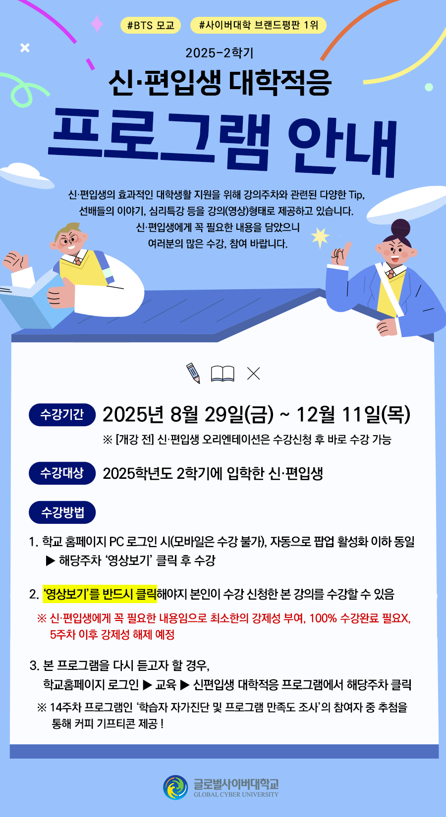 #BTS 모교#사이버대학 브랜드평판 1위 2025-2학기 신편입생 대학적응 프로그램 안내 신편입생의 효과적인 대학생활 지원을 위해 강의주차와 관련된 다양한 tip, 선배들의 이야기, 심리특강 등을 강의(영상)형태로 제공하고 있습니다. 신편입생에게 꼭 필요한 내용을 담았으니 여러분의 많은 수강, 참여 바랍니다. 수강기간 2025년 8월 29일(금)~12월 11일(목) ※ [개강전] 신편입생 오리엔테이션은 수강신청 후 바로 수강 가능 수강대상 2025학년도 2학기에 입학한 신편입생 수강방법 1. 학교 홈페이지 pc 로그인 시(모바일은 수강 불가), 자동으로 팝업 활성화 이하 동일>해당주차 '영상보기'클릭 후 수강 2.'영상보기'를 반드시 클릭해야지 본인이 수강 신청한 본 강의를 수강할 수 있음 ※신편입생에게 꼭 필요한 내용임으로 최소한의 강제성 부여, 100% 수강완료 필요X, 5주차이후 강제성 해제 예정 3.본 프로그램을 다시 듣고자 할 경우, 학교홈페이지 로그인>교육>신편입생 대학적응 프로그램에서 해당주차 클릭 ※14주차 프로그램인 '학습자 자가진단 및 프로그램 만족도 조사'의 참여자 중 추첨을 통해 커피 기프티콘 제공! 글로벌사이버대학교