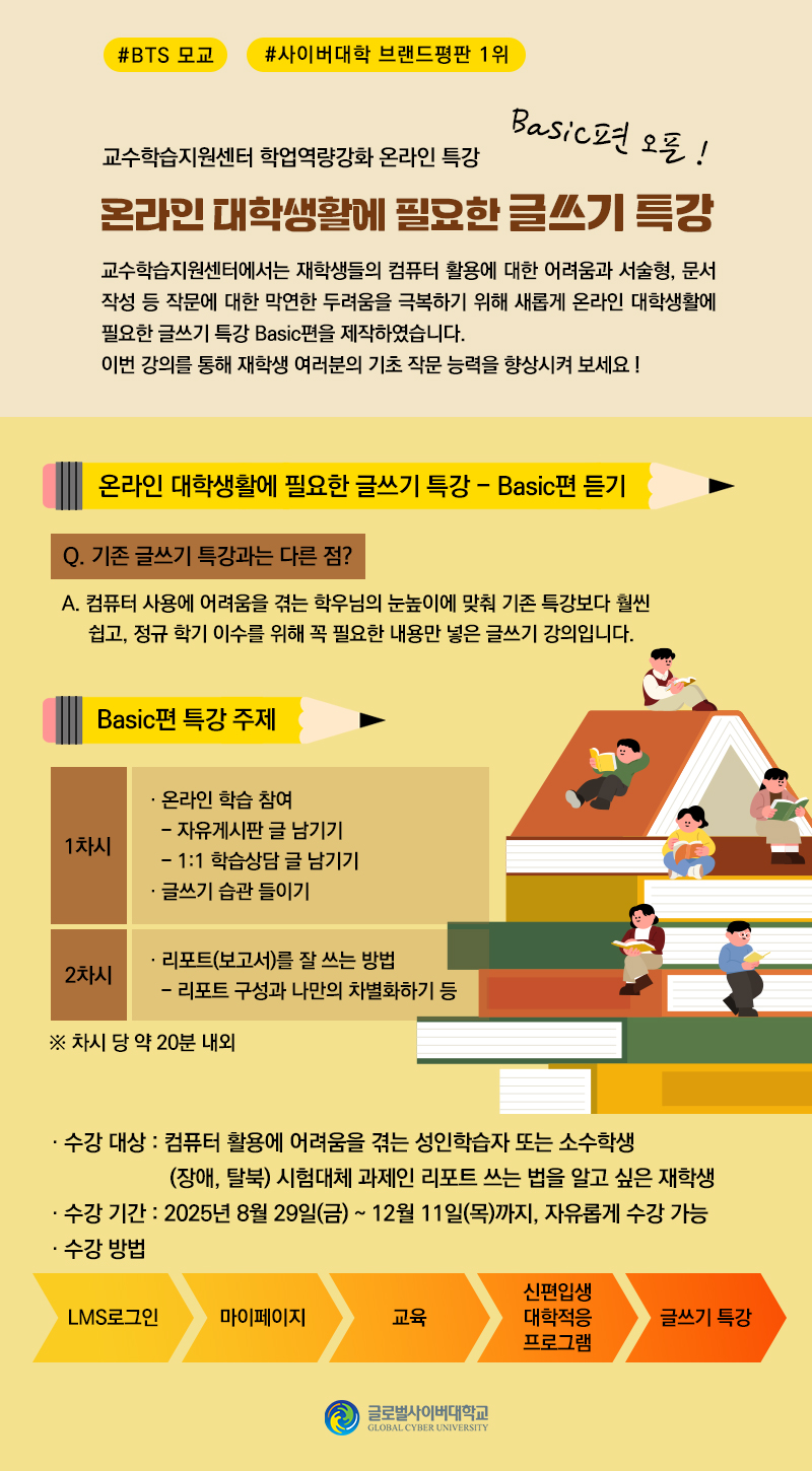 #BTS 모교#사이버대학 브랜드평판 1위 교수학습지원센터 학업역량강화 온라인 특강 온라인 대학생활에 필요한 글쓰기 특강 Basic편 오픈! 교수학습지원센터에서는 재학생들의 컴퓨터 활용에 대한 어려움과 서술형, 문서 작성 등 작문에 대한 막연한 두려움을 극복하기 위해 새롭게 온라인 대학생활에 필요한 특강 Basic편을 제작하였습니다. 이번 강의를 통해 재학생 여러분의 기초 작문 능력을 향상시켜 보세요 ! 온라인 대학생활에 필요한 글쓰기 특강-Basic편 듣기 Q.기존 글쓰기 특강과는 다른 점? A.컴퓨터 사용에 어려움을 겪는 학우님의 눈높이에 맞춰 기존 특강보다 훨씬 쉽고, 정규 학기 이수를 위해 꼭 필요한 내용만 넣은 글쓰기 강의입니다. Basic편 특강 주제 1차시 온라인 학습 참여 자유게시판 글 남기기, 1:1 학습상담 글 남기기 글쓰기 습관 들이기 2차시 리포트(보고서)를 잘 쓰는 방법 리포트 구성과 나만의 차별화하기 등 ※차시 당 약 20분 내외 수강 대상 컴퓨터 활용에 어려움을 겪는 성인학습자 또는 소수학생(장애,탈북) 시험대체 과제인 리포트 쓰는 법을 알고 싶은 재학생 수강 기간 2025년 8월 29일(금) ~ 12월 11일(목)까지, 자유롭게 수강 가능 수강 방법 LMS로그인 > 마이페이지 > 교육 > 신편입생 대학적응 프로그램 > 글쓰기 특강 글로벌사이버대학교