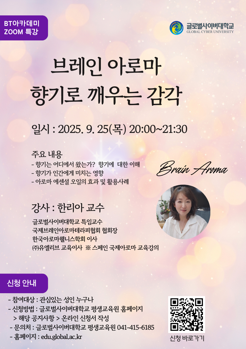 BT아카데미 ZOOM 특강브레인 아로마 향기로 깨우는 감각일시 : 2025. 9. 25(목) 20:00~21:30주요 내용- 향기는 어디에서 왔는가?향기에 대한 이해- 향기가 인간에게 미치는 영향- 아로마 에센셜 오일의 효과 및 활용사례brain aroma강사 : 한리아 교수글로벌사이버대학교 특임교수국제브레인아로마테라피협회 협회장한국아로마웰니스학회 이사㈜유엘리브 교육이사※ 스페인 국제아로마 교육강의신청 안내- 참여대상 : 관심있는 성인 누구나- 신청방법 : 글로벌사이버대학교 평생교육원 홈페이지> 해당 공지사항 > 온라인 신청서 작성- 문의처 : 글로벌사이버대학교 평생교육원 041-415-6185- 홈페이지 : edu.global.ac.kr 신청바로가기 큐알코드