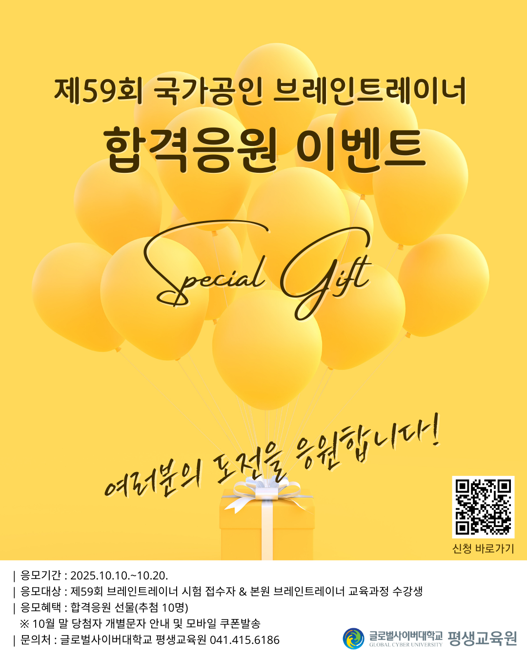 제59회 국가공인 브레인트레이너합격응원 이벤트 special gift여러분의 도전을 응원합니다! 큐알코드 이미지 신청 바로가기응모기간 : 2025.10.10.~10.20.응모대상 : 제59회 브레인트레이너 시험 접수자&본원 브레인트레이너 교육과정 수강생응모혜택 : 합격응원 선물(추첨 10명)※ 10월 말 당첨자 개별문자 안내 및 모바일 쿠폰발송문의처 : 글로벌사이버대학교 평생교육원 041.415.6186 글로벌사이버대학교 평생교육원