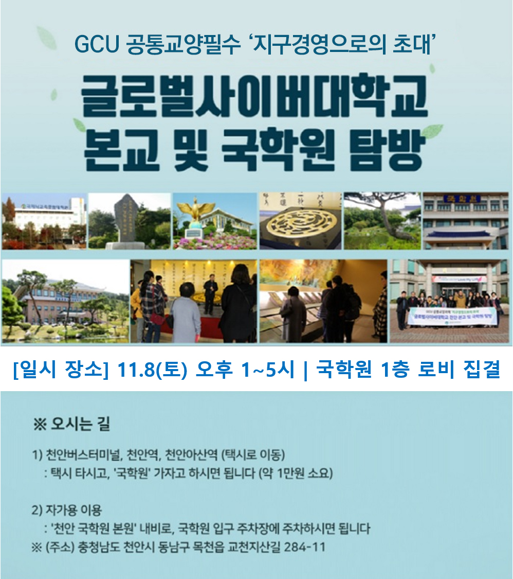 GCU 공통교양필수 지구경영으로의 초대 글로벌사이버대학교 본교 및 국학원 탐방 일시 장소 11.8(토) 오후 1시~5시 국학원 1층 로비 집결 오시는길 1)천안버스터미널,천안역,천안아산역(택시로 이동) 택시 타시고, 국학원 가자고 하시면 됩니다(약 1만원 소요) 2)자가용 이용 천안 국학원 본원 내비로, 국학원 입구 주차장에 주차하시면 됩니다 ※(주소)충청남고 천안시 동남구 목천읍 교천지산길 284-11