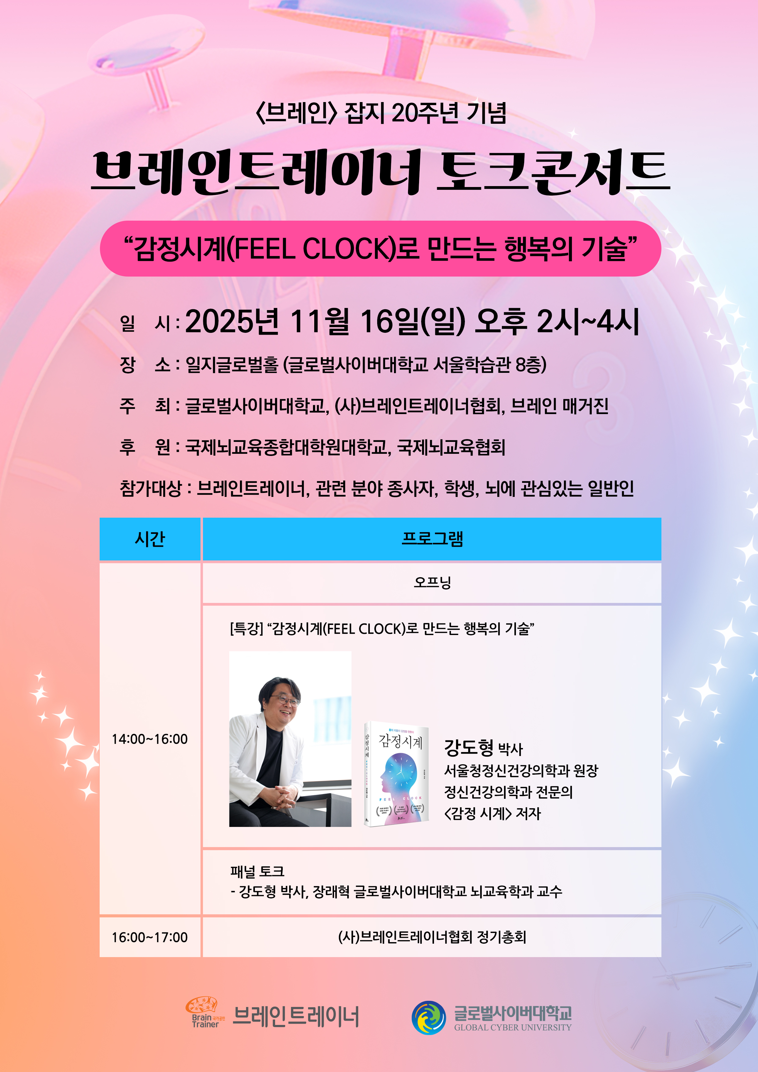 브레인잡지 20주년 기념브레인트레이너 토크콘서트감정시계(FEEL CLOCK)로 만드는 행복의 기술일시 : 2025년 11월 16일(일) 오후 2시~4시장소 : 일지글로벌홀 (글로벌사이버대학교 서울학습관 8층)주최 : 글로벌사이버대학교, (사)브레인트레이너협회, 브레인 매거진후원 : 국제뇌교육종합대학원대학교, 국제뇌교육협회참가대상 : 브레인트레이너, 관련 분야 종사자, 학생, 뇌에 관심있는 일반인시 간프로그램14:00~16:00오프닝[특강] “감정시계(FEEL CLOCK)로 만드는 행복의 기술”강도형 박사서울청정신건강의학과 원장정신건강의학과 전문의<감정 시계> 저자패널 토크- 강도형 박사, 장래혁 글로벌사이버대학교 뇌교육학과 교수16:00~17:00(사)브레인트레이너협회 정기총회