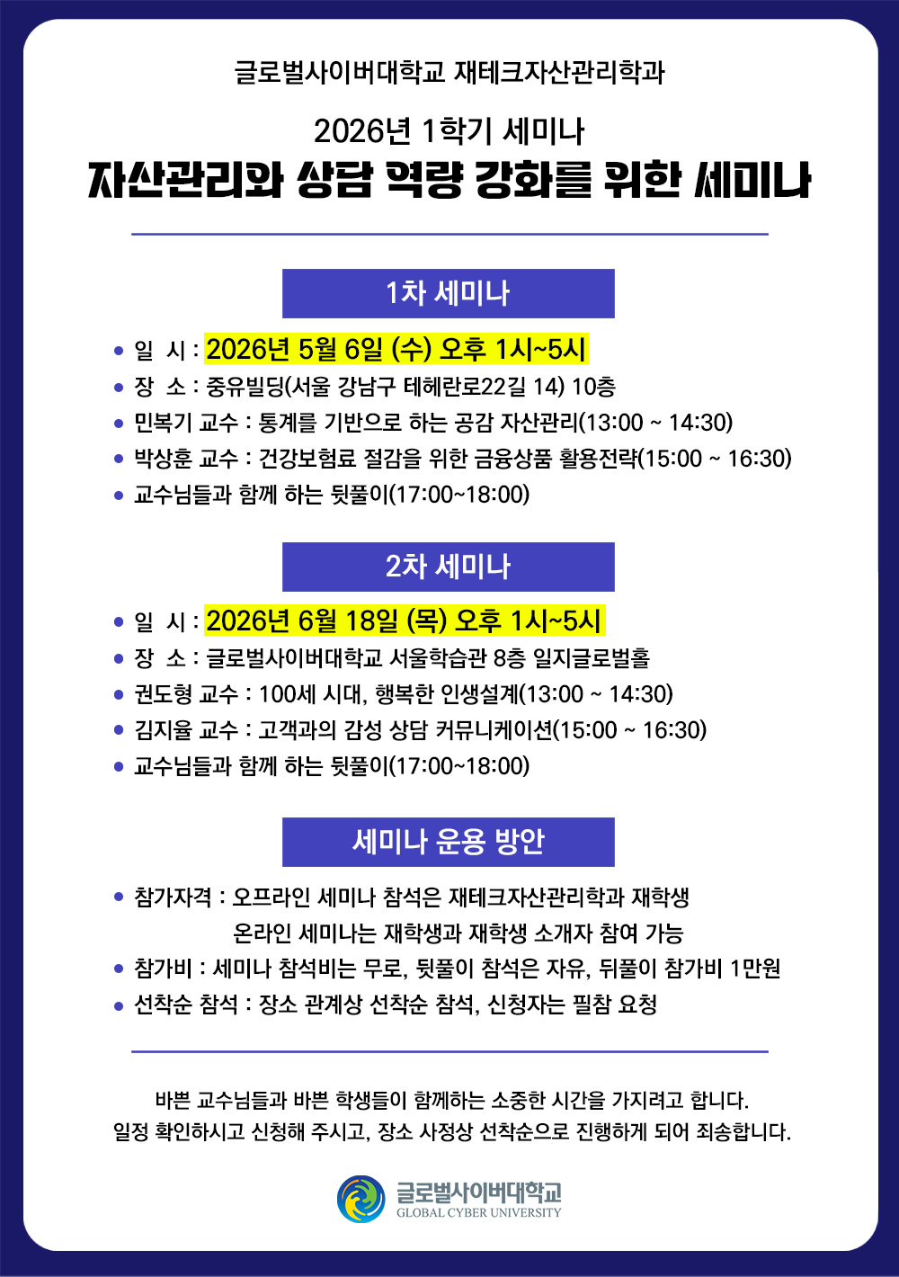 글로벌사이버대학교 재테크자산관리학과2026년 1학기 세미나 자산관리와 상담 역량 강화를 위한 세미나1차 세미나일시 : 2026년 5월 6일(수) 오후 1시~5시장소 : 중유빌딩(서울 강남구 테헤란로22길 14) 10층민복기 교수 : 통계를 기반으로 하는 공감 자산관리(13:00 ~ 14:30)박상훈 교수 : 건강보험료 절감을 위한 금융상품 활용전략(15:00 ~ 16:30)교수님들과 함께 하는 뒷풀이(17:00~18:00)2차 세미나일시 : 2026년 6월 18일(목) 오후 1시~5시장소 : 글로벌사이버대학교 서울학습관 8층 일지글로벌홀권도형 교수 : 100세 시대, 행복한 인생설계(13:00 ~ 14:30)김지율 교수 : 고객과의 감성 상담 커뮤니케이션(15:00 ~ 16:30)교수님들과 함께 하는 뒷풀이(17:00~18:00)세미나 운용 방안참가자격 : 오프라인 세미나 참석은 재테크자산관리학과 재학생, 온라인 세미나는 재학생과 재학생 소개자 참여 가능참가비 : 세미나 참석비는 무로, 뒷풀이 참석은 자유, 뒤풀이 참가비 1만원선착순 참석 : 장소 관계상 선착순 참석, 신청자는 필참 요청바쁜 교수님들과 바쁜 학생들이 함께하는 소중한 시간을 가지려고 합니다.일정 확인하시고 신청해 주시고, 장소 사정상 선착순으로 진행하게 되어 죄송합니다.글로벌사이버대학교