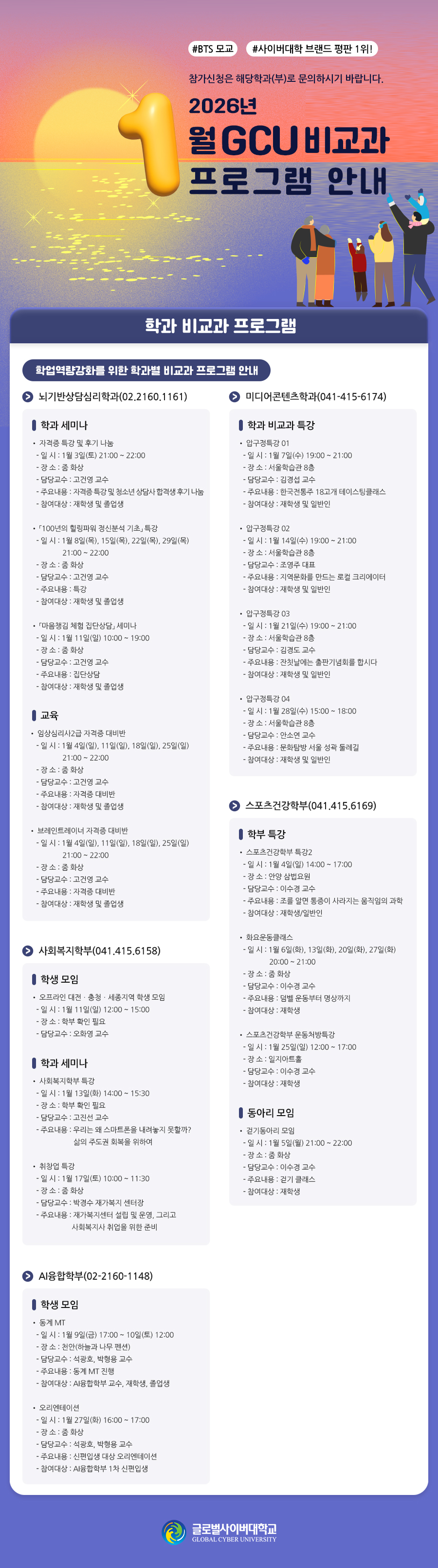 #BTS 모교#사이버대학 브랜드 평판 1위! 참가신청은 해당학과(부)로 문의하시기 바랍니다.2026학년도 1월 GCU 비교과 프로그램 안내 학과 비교과 프로그램 학업역량강화를 위한 학과별 비교과 프로그램 안내뇌기반상담심리학과(2026011202.2160.1161)20260112 학과 세미나• 자격증 특강 및 후기 나눔- 일 시 : 1월 3일(토) 21:00 ~ 22:00- 장 소 : 줌 화상- 담당교수 : 고건영 교수- 주요내용 : 자격증 특강 및 청소년 상담사 합격생 후기 나눔- 참여대상 : 재학생 및 졸업생• 「100년의 힐링파워 정신분석 기초」 특강- 일 시 : 1월 8일(목), 15일(목), 22일(목), 29일(목) 21:00 ~ 22:00- 장 소 : 줌 화상- 담당교수 : 고건영 교수- 주요내용 : 특강- 참여대상 : 재학생 및 졸업생• 「마음챙김 체험 집단상담」 세미나- 일 시 : 1월 11일(일) 10:00 ~ 19:00- 장 소 : 줌 화상- 담당교수 : 고건영 교수- 주요내용 : 집단상담- 참여대상 : 재학생 및 졸업생20260112 교육• 임상심리사2급 자격증 대비반- 일 시 : 1월 4일(일), 11일(일), 18일(일), 25일(일) 21:00 ~ 22:00- 장 소 : 줌 화상- 담당교수 : 고건영 교수- 주요내용 : 자격증 대비반- 참여대상 : 재학생 및 졸업생• 브레인트레이너 자격증 대비반- 일 시 : 1월 4일(일), 11일(일), 18일(일), 25일(일) 21:00 ~ 22:00- 장 소 : 줌 화상- 담당교수 : 고건영 교수- 주요내용 : 자격증 대비반- 참여대상 : 재학생 및 졸업생미디어콘텐츠학과(20260112041-415-6174)20260112 학과 비교과 특강• 압구정특강 01- 일 시 : 1월 7일(수) 19:00 ~ 21:00- 장 소 : 서울학습관 8층- 담당교수 : 김경섭 교수- 주요내용 : 한국전통주 18고개 테이스팅클래스- 참여대상 : 재학생 및 일반인• 압구정특강 02- 일 시 : 1월 14일(수) 19:00 ~ 21:00- 장 소 : 서울학습관 8층- 담당교수 : 조영주 대표- 주요내용 : 지역문화를 만드는 로컬 크리에이터- 참여대상 : 재학생 및 일반인• 압구정특강 03- 일 시 : 1월 21일(수) 19:00 ~ 21:00- 장 소 : 서울학습관 8층- 담당교수 : 김경도 교수- 주요내용 : 잔칫날에는 출판기념회를 합시다- 참여대상 : 재학생 및 일반인• 압구정특강 04- 일 시 : 1월 28일(수) 15:00 ~ 18:00- 장 소 : 서울학습관 8층- 담당교수 : 안소연 교수- 주요내용 : 문화탐방 서울 성곽 둘레길- 참여대상 : 재학생 및 일반인사회복지학부(20260112041.415.6158)20260112 학생 모임• 오프라인 대전ㆍ충청ㆍ세종지역 학생 모임- 일 시 : 1월 11일(일) 12:00 ~ 15:00- 장 소 : 학부 확인 필요- 담당교수 : 오화영 교수20260112 학과 세미나• 사회복지학부 특강- 일 시 : 1월 13일(화) 14:00 ~ 15:30- 장 소 : 학부 확인 필요- 담당교수 : 고진선 교수- 주요내용 : 우리는 왜 스마트폰을 내려놓지 못할까? 삶의 주도권 회복을위하여• 취창업 특강- 일 시 : 1월 17일(토) 10:00 ~ 11:30- 장 소 : 줌 화상- 담당교수 : 박경수 재가복지 센터장- 주요내용 : 재가복지센터 설립 및 운영, 그리고 사회복지사 취업을 위한준비스포츠건강학부(20260112041.415.6169)20260112 학부 특강• 스포츠건강학부 특강2- 일 시 : 1월 4일(일) 14:00 ~ 17:00- 장 소 : 안양 삼법요원- 담당교수 : 이수경 교수- 주요내용 : 조를 알면 통증이 사라지는 움직임의 과학- 참여대상 : 재학생/일반인• 화요운동클래스- 일 시 : 1월 6일(화), 13일(화), 20일(화), 27일(화) 20:00 ~ 21:00- 장 소 : 줌 화상- 담당교수 : 이수경 교수- 주요내용 : 덤벨 운동부터 명상까지- 참여대상 : 재학생• 스포츠건강학부 운동처방특강- 일 시 : 1월 25일(일) 12:00 ~ 17:00- 장 소 : 일지아트홀- 담당교수 : 이수경 교수- 참여대상 : 재학생20260112 동아리 모임• 걷기동아리 모임- 일 시 : 1월 5일(월) 21:00 ~ 22:00- 장 소 : 줌 화상- 담당교수 : 이수경 교수- 주요내용 : 걷기 클래스- 참여대상 : 재학생AI융합학부(2026011202-2160-1148)20260112 학생 모임• 동계 MT- 일 시 : 1월 9일(금) 17:00 ~ 10일(토) 12:00- 장 소 : 천안(하늘과 나무 펜션)- 담당교수 : 석광호, 박형용 교수- 주요내용 : 동계 MT 진행- 참여대상 : AI융합학부 교수, 재학생, 졸업생• 오리엔테이션- 일 시 : 1월 27일(화) 16:00 ~ 17:00- 장 소 : 줌 화상- 담당교수 : 석광호, 박형용 교수- 주요내용 : 신편입생 대상 오리엔테이션- 참여대상 : AI융합학부 1차 신편입생