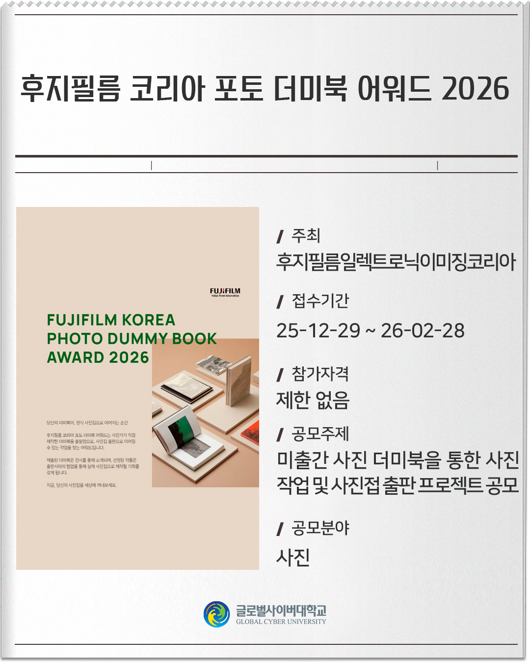 후지필름 코리아 포토 더미북 어워드 2026 주최 : 후지필름일렉트로닉이미징코리아접수기간 :25-12-29 ~ 26-02-28참가자격 :제한 없음공모주제 :미출간 사진 더미북을 통한 사진 작업 및 사진접 출판 프로젝트 공모공모분야 :사진