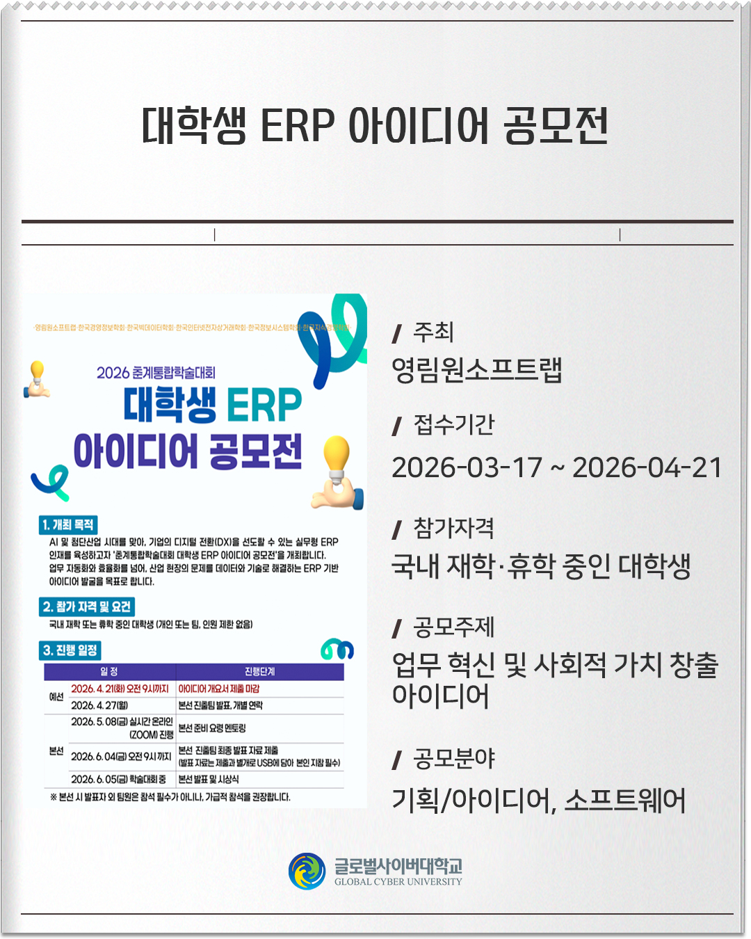 대학생 ERP 아이디어 공모전 주최 : 영림원소프트랩접수기간 :2026-03-17 ~ 2026-04-21참가자격 :국내 재학·휴학 중인 대학생공모주제 :업무 혁신 및 사회적 가치 창출 아이디어공모분야 :기획/아이디어, 소프트웨어