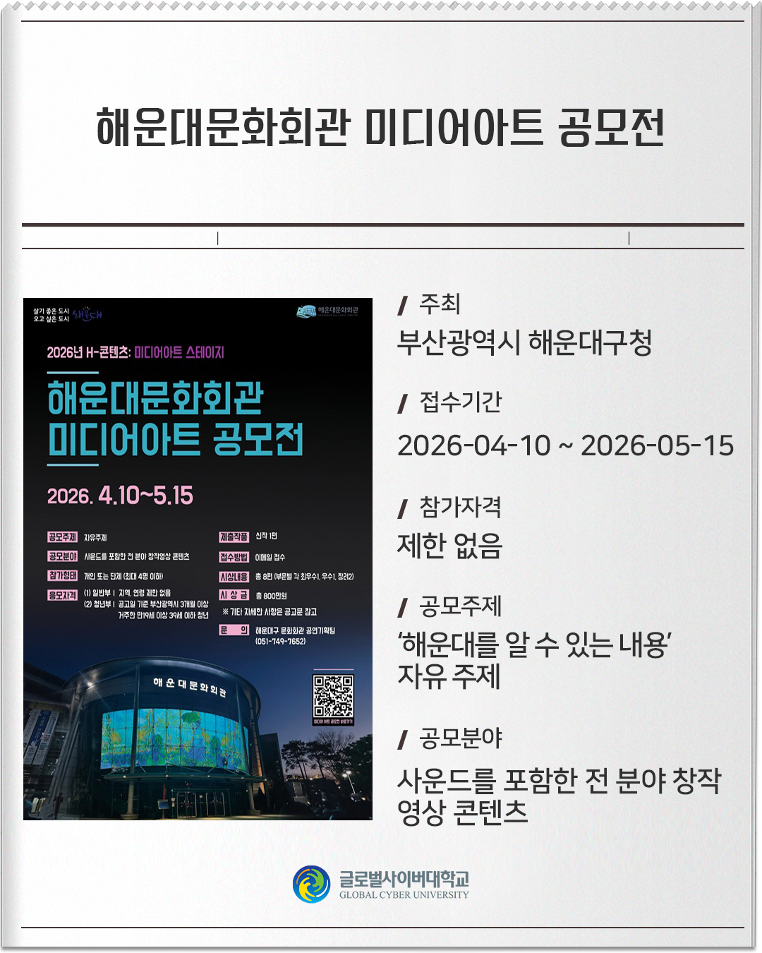 해운대문화회관 미디어아트 공모전 주최 : 부산광역시 해운대구청접수기간 :2026-04-10 ~ 2026-05-15참가자격 :제한 없음공모주제 :‘해운대를 알 수 있는 내용’ 자유 주제공모분야 :사운드를 포함한 전 분야 창작 영상 콘텐츠