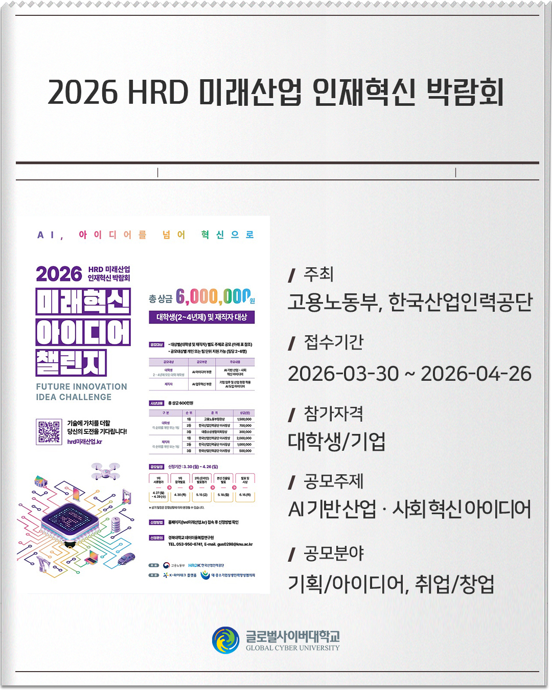 2026 HRD 미래산업 인재혁신 박람회 주최 : 고용노동부, 한국산업인력공단접수기간 :2026-03-30 ~ 2026-04-26참가자격 :대학생/기업공모주제 :AI 기반 산업ㆍ사회 혁신 아이디어공모분야 :기획/아이디어, 취업/창업