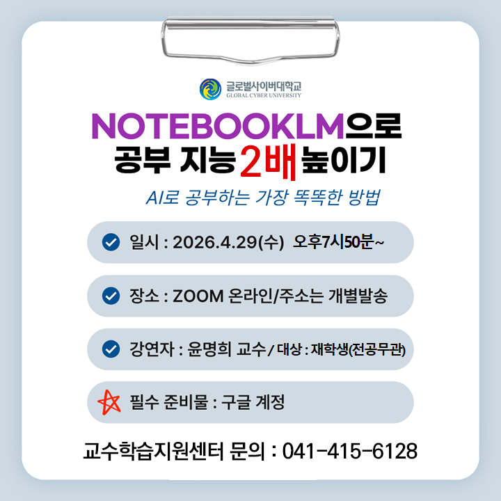 글로벌사이버대학교 NotebookLM으로 공부 지능 2배 높이기 ai로 공부하는 가장 똑똑한 방법 일시 2026.4.29(수) 오후7시50분~ 장소 ZOOM온라인/주소는 개별발송 강연자 윤명희교수 대상 대학생(전공무관) 필수 준비물 구글 계정 교수학습지원센터 문의 041-415-6128