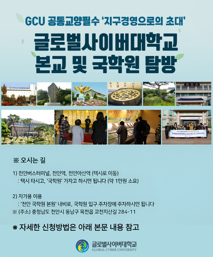 gcu 공통교양필수 지구경영으로의 초대 글로벌사이버대학교 본교 및 국학원 탐방 오시는길 1) 천안버스터미널, 천얀역, 천안아산역(택시로 이동) 택시 타시고, 국학원 가지고 하시면 됩니다(약 1만원 소요) 2)자가용 이용 천안 국학원 본원 내비로, 국학원 입구 주차장에 주차하시면 됩니다. 주소 충청남도 천안시 동남구 목천읍 교천지산길 284-11 자세한 신청방법은 아래 본문 내용 참고 글로벌사이버대학교