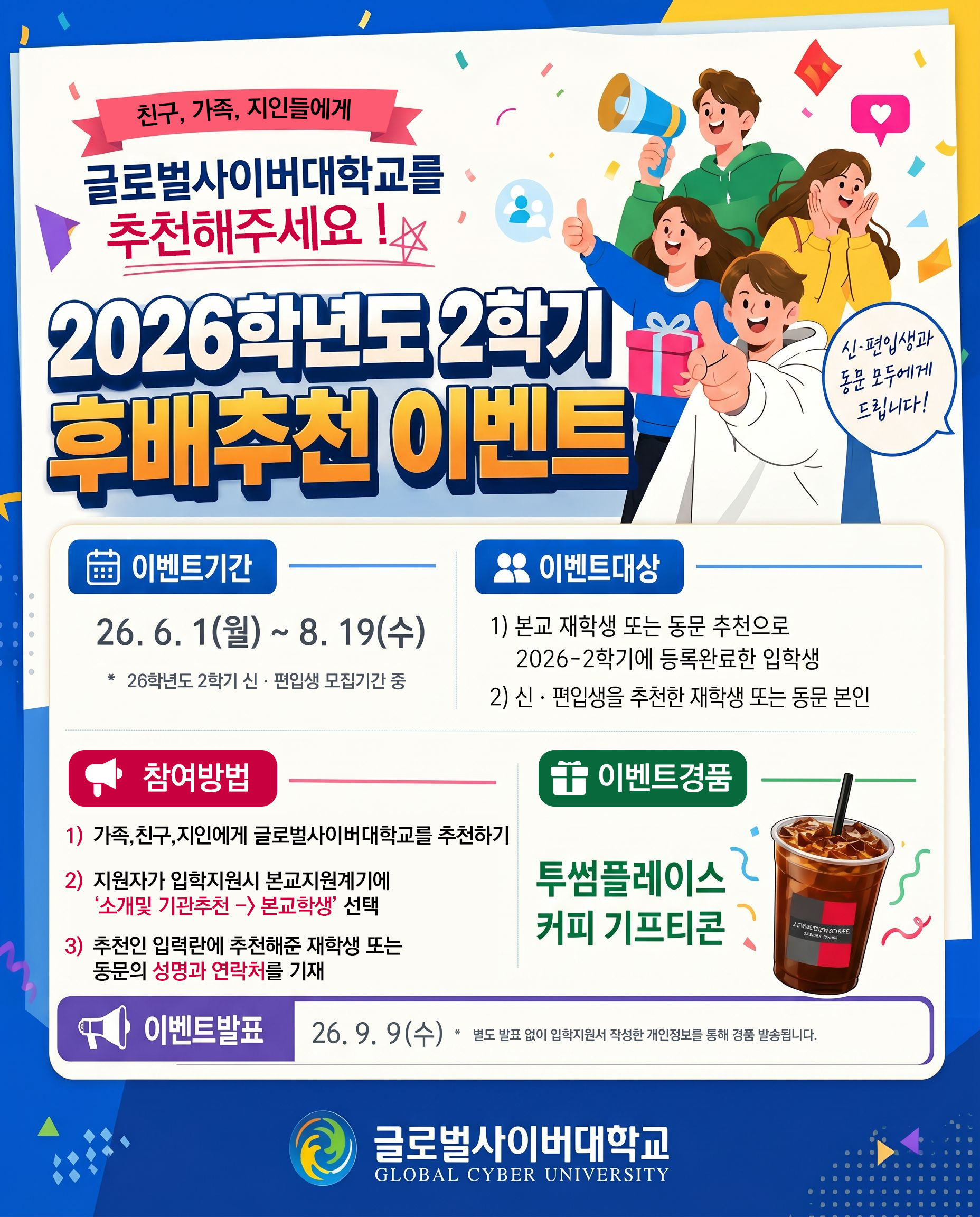 친구, 가족, 지인들에게 글로벌사이버대학교를 추천해주세요 ! 2026학년도 2학기 후배추천 이벤트 신편입생과 동문 모두에게 드립니다! 달력이모티콘 이벤트기간 26.6.1(월)~8.19(수) 26학년도 2학기 신편입생 모집기간 중 사람아이콘 이벤트대상 1)본교 재학생 또는 동문 추천으로 2026-2학기에 등록완료한 입학생 2)신편입생을 추천한 재학생 또는 동문 본인 확성기 아이콘 참여방법 1)가족,친구,지인에게 글로벌사이버대학교를 추천하기 2)지원자가 입학지원시 본교지원계기에 '소개 및 기관추천 -> 본교학생' 선택 3) 추천인 입력란에 추천해준 재학생 또는 동문의 성명과 연락처를 기재 선물아이콘 이벤트경품 투썸플레이스 커피 기프티콘 확성기아이콘 이벤트발표 26.9.9(수) 별도 발표 없이 입학지원서 작성한 개인정보를 통해 경품 발송됩니다. 글로벌사이버대학교