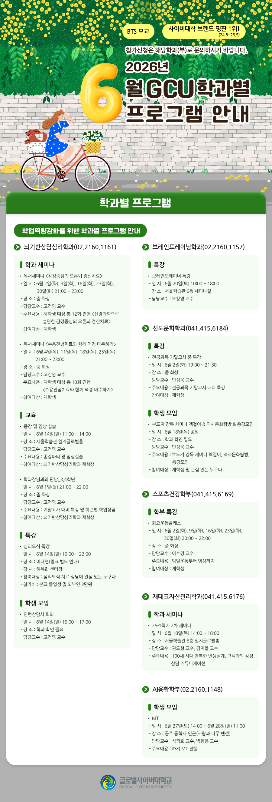 BTS 모교 사이버대학 브랜드 평판 1위!(24.8~25.5) 참가신청은 해당학과(부)로 문의하시기 바랍니다. 2026학년도 6월 GCU 학과별 프로그램 안내 학과별 프로그램 학업역량강화를 위한 학과별 프로그램 안내뇌기반상담심리학과(02.2160.1161)학과 세미나독서세미나 <감정중심의 오른뇌 정신치료>- 일 시 : 6월 2일(화), 9일(화), 16일(화), 23일(화), 30일(화) 21:00 ~ 23:00- 장 소 : 줌 화상- 담당교수 : 고건영 교수- 주요내용 : 재학생 대상 총 12회 진행 <신경과학으로 설명한 감정중심의 오른뇌 정신치료>- 참여대상 : 재학생독서세미나 <수용전념치료와 함께 역경 마주하기>- 일 시 : 6월 4일(목), 11일(목), 18일(목), 25일(목) 21:00 ~ 23:00- 장 소 : 줌 화상- 담당교수 : 고건영 교수- 주요내용 : 재학생 대상 총 10회 진행 <수용전념치료와 함께 역경 마주하기>- 참여대상 : 재학생교육종강 및 임상 실습- 일 시 : 6월 14일(일) 11:00 ~ 14:00- 장 소 : 서울학습관 일지글로벌홀- 담당교수 : 고건영 교수- 주요내용 : 종강파티 및 임상실습- 참여대상 : 뇌기반상담심리학과 재학생학과장님과의 만남_3,4학년- 일 시 : 6월 1일(월) 21:00 ~ 22:00- 장 소 : 줌 화상- 담당교수 : 고건영 교수- 주요내용 : 기말고사 대비 특강 및 학년별 학업상담- 참여대상 : 뇌기반상담심리학과 재학생특강심리도식 특강- 일 시 : 6월 14일(일) 19:00 ~ 22:00- 장 소 : 비대면(링크 별도 안내)- 강 사 : 허복희 센터장- 참여대상 : 심리도식 치료·상담에 관심 있는 누구나- 참가비 : 본교 졸업생 및 외부인 3만원학생 모임인턴상담사 회의- 일 시 : 6월 14일(일) 15:00 ~ 17:00- 장 소 : 학과 확인 필요- 담당교수 : 고건영 교수브레인트레이닝학과(02.2160.1157)특강브레인트레이너 특강- 일 시 : 6월 20일(토) 10:00 ~ 18:00- 장 소 : 서울학습관 6층 세미나실- 담당교수 : 오창영 교수선도문화학과(041.415.6184)특강전공과목 기말고사 줌 특강- 일 시 : 6월 2일(화) 19:00 ~ 21:30- 장 소 : 줌 화상- 담당교수 : 민성욱 교수- 주요내용 : 전공과목 기말고사 대비 특강- 참여대상 : 재학생학생 모임부도지 강독 세미나 책걸이 & 역사문화탐방 & 종강모임- 일 시 : 6월 18일(목) 종일- 장 소 : 학과 확인 필요- 담당교수 : 민성욱 교수- 주요내용 : 부도지 강독 세미나 책걸이, 역사문화탐방, 종강모임- 참여대상 : 재학생 및 관심 있는 누구나스포츠건강학부(041.415.6169)학부 특강화요운동클래스- 일 시 : 6월 2일(화), 9일(화), 16일(화), 23일(화), 30일(화) 20:00 ~ 22:00- 장 소 : 줌 화상- 담당교수 : 이수경 교수- 주요내용 : 덤벨운동부터 명상까지- 참여대상 : 재학생재테크자산관리학과(041.415.6176)학과 세미나26-1학기 2차 세미나- 일 시 : 6월 18일(목) 14:00 ~ 18:00- 장 소 : 서울학습관 8층 일지글로벌홀- 담당교수 : 권도형 교수, 김지율 교수- 주요내용 : 100세 시대 행복한 인생설계, 고객과의 감성 상담 커뮤니케이션AI융합학부(02.2160.1148)학생 모임MT- 일 시 : 6월 27일(토) 14:00 ~ 6월 28일(일) 11:00- 장 소 : 공주 동학사 인근(사람과 나무 펜션)- 담당교수 : 석광호 교수, 박형용 교수- 주요내용 : 하계 MT 진행