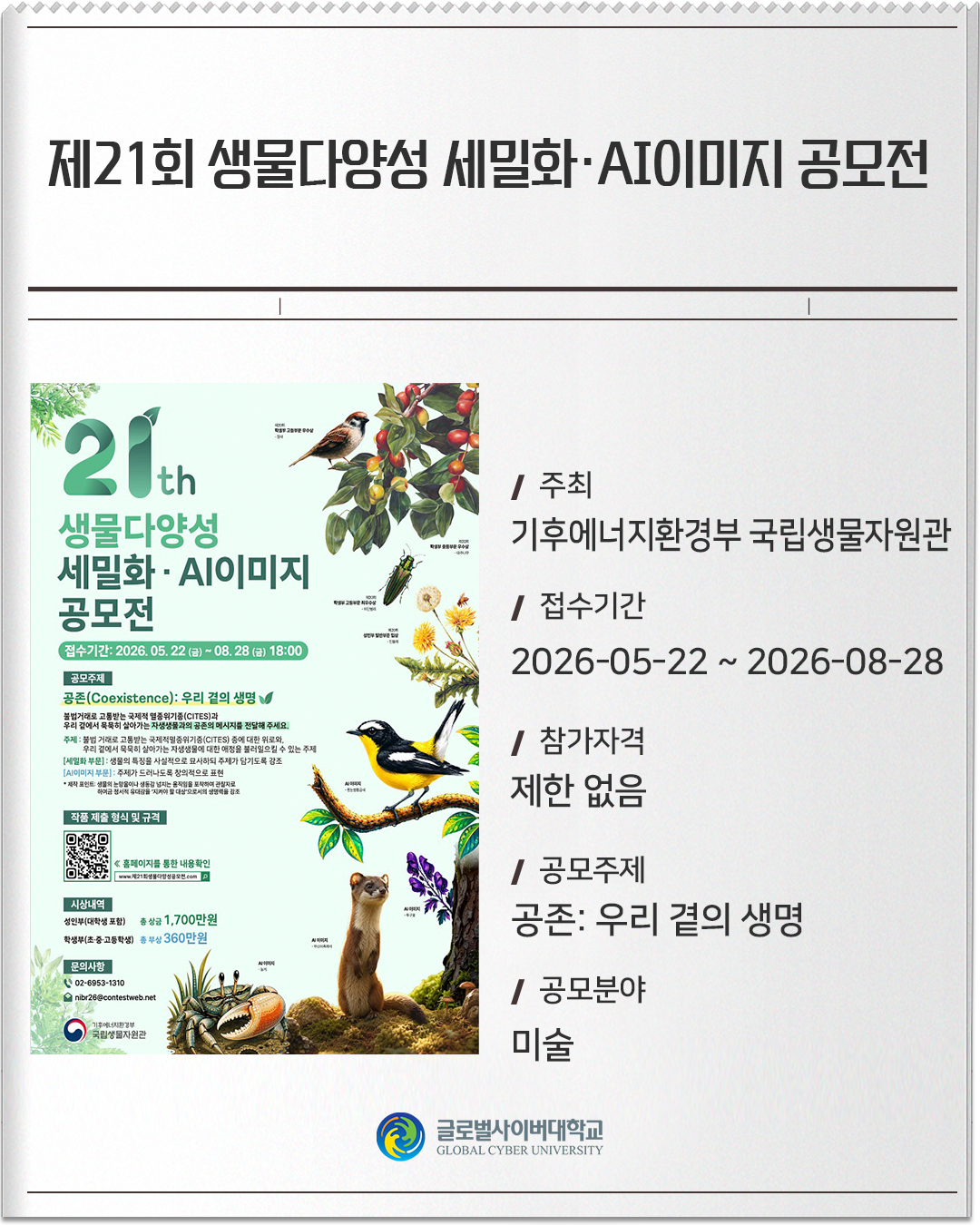 제21회 생물다양성 세밀화·AI이미지 공모전 주최: 기후에너지환경부 국립생물자원관접수기간: 2026-05-22 ~ 2026-08-28참가자격: 제한 없음공모주제: 공존: 우리 곁의 생명공모분야: 미술