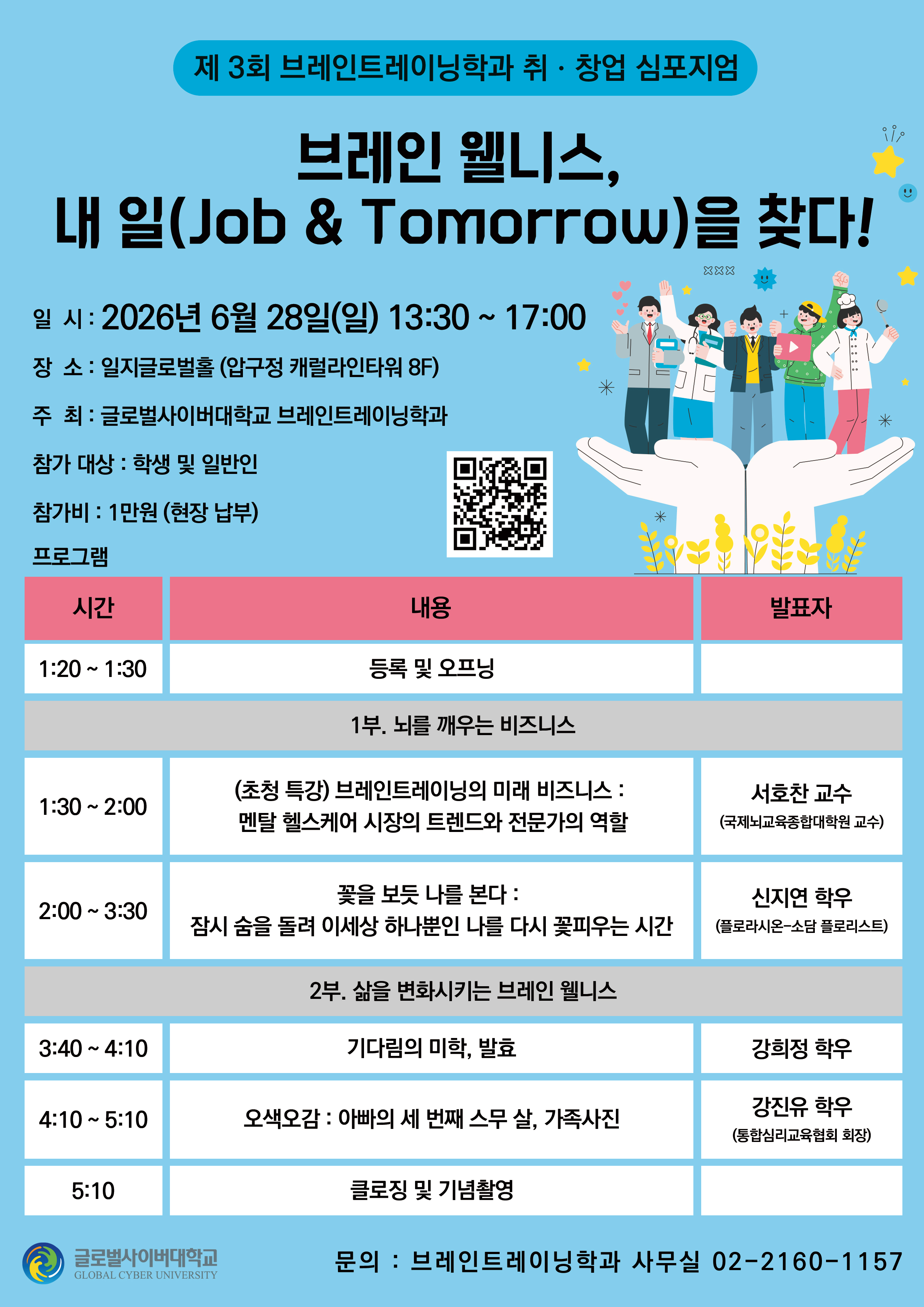 제3회 브레인트레이닝학과 취ㆍ창업 심포지엄브레인 웰니스, 내 일(Job & Tomorrow)을 찾다! 일시: 2026년 6월 28일(일) 13:30 ~ 17:00장소: 일지글로벌홀 (압구정 캐럴라인타워 8F)주최: 글로벌사이버대학교 브레인트레이닝학과참가 대상: 학생 및 일반인참가비 : 1만원 (현장 납부) 큐알코드이미지 프로그램시간내용발표자1:20 ~ 1:30등록 및 오프닝1부. 뇌를 깨우는 비즈니스1:30 ~ 2:00(초청 특강) 브레인트레이닝의 미래 비즈니스:멘탈 헬스케어 시장의 트렌드와 전문가의 역할서호찬 교수(국제뇌교육종합대학원 교수)2:00 ~ 3:30꽃을 보듯 나를 본다 : 잠시 숨을 돌려 이세상 하나뿐인 나를 다시 꽃피우는 시간신지연 학우(플로라시온-소담 플로리스트)2부. 삶을 변화시키는 브레인 웰니스3:40 ~ 4:10기다림의 미학, 발효강희정 학우4:10 ~ 5:10오색오감: 아빠의 세 번째 스무 살, 가족사진강진유 학우(통합심리교육협회 회장)5:10클로징 및 기념촬영 글로벌사이버대학교 문의: 브레인트레이닝학과 사무실 02-2160-1157