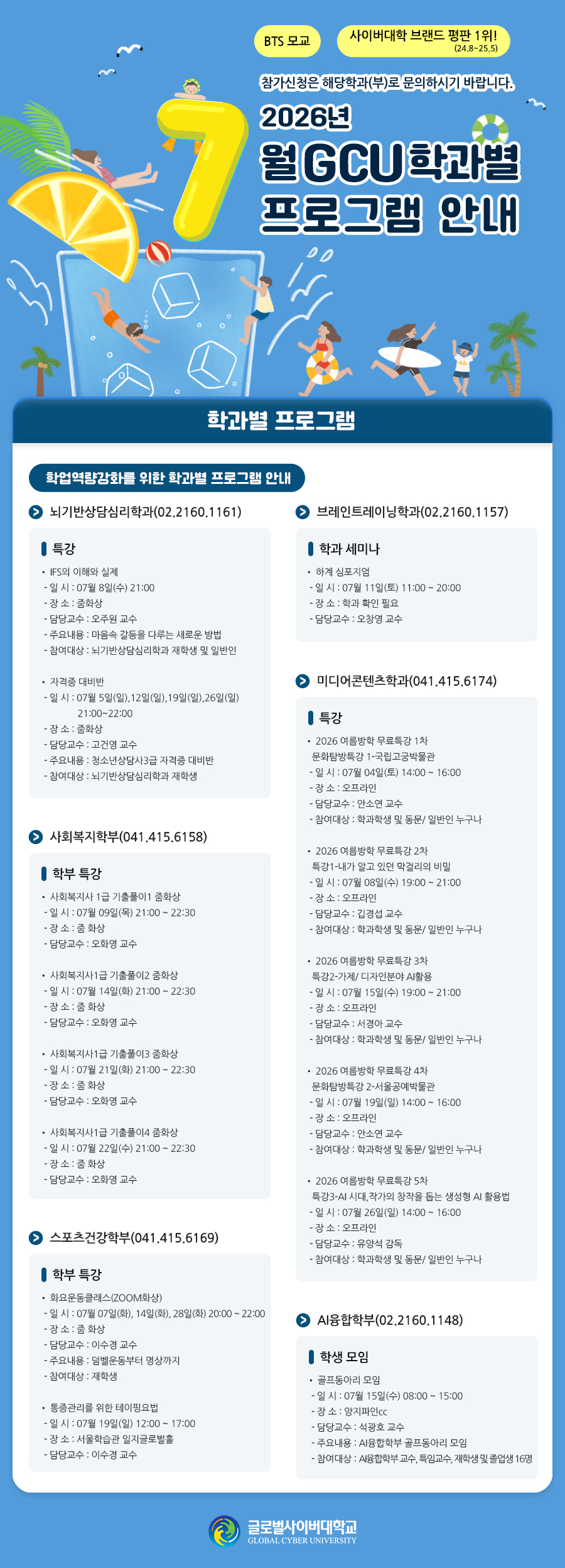 BTS 모교 사이버대학 브랜드 평판 1위!(24.8~25.5)참가신청은 해당학과(부)로 문의하시기 바랍니다. 2026학년도 7월 GCU 학과별 프로그램 안내 학과별 프로그램 학업역량강화를 위한 학과별 프로그램 안내 뇌기반상담심리학과(02.2160.1161)특강IFS의 이해와 실제- 일 시 : 07월 8일(수) 21:00- 장 소 : 줌화상- 담당교수 : 오주원 교수- 주요내용 : 마음속 갈등을 다루는 새로운 방법- 참여대상 : 뇌기반상담심리학과 재학생 및 일반인자격증 대비반- 일 시 : 07월 5일(일),12일(일),19일(일),26일(일) 21:00~22:00- 장 소 : 줌화상- 담당교수 : 고건영 교수- 주요내용 : 청소년상담사3급 자격증 대비반- 참여대상 : 뇌기반상담심리학과 재학생브레인트레이닝학과(02.2160.1157)학과 세미나하계 심포지엄- 일 시 : 07월 11일(토) 11:00 ~ 20:00- 장 소 : 학과 확인 필요- 담당교수 : 오창영 교수미디어콘텐츠학과(041.415.6174)특강2026 여름방학 무료특강 1차_문화탐방특강 1-국립고궁박물관- 일 시 : 07월 04일(토) 14:00 ~ 16:00- 장 소 : 오프라인- 담당교수 : 안소연 교수- 참여대상 : 학과학생 및 동문/ 일반인 누구나2026 여름방학 무료특강 2차_특강1-내가 알고 있던 막걸리의 비밀- 일 시 : 07월 08일(수) 19:00 ~ 21:00- 장 소 : 오프라인- 담당교수 : 깁경섭 교수- 참여대상 : 학과학생 및 동문/ 일반인 누구나2026 여름방학 무료특강 3차_특강2-가제/ 디자인분야 AI활용- 일 시 : 07월 15일(수) 19:00 ~ 21:00- 장 소 : 오프라인- 담당교수 : 서경아 교수- 참여대상 : 학과학생 및 동문/ 일반인 누구나2026 여름방학 무료특강 4차_문화탐방특강 2-서울공예박물관- 일 시 : 07월 19일(일) 14:00 ~ 16:00- 장 소 : 오프라인- 담당교수 : 안소연 교수- 참여대상 : 학과학생 및 동문/ 일반인 누구나2026 여름방학 무료특강 5차_특강3-AI 시대,작가의 창작을 돕는 생성형 AI 활용법- 일 시 : 07월 26일(일) 14:00 ~ 16:00- 장 소 : 오프라인- 담당교수 : 유양석 감독- 참여대상 : 학과학생 및 동문/ 일반인 누구나사회복지학부(041.415.6158)학부 특강사회복지사 1급 기출풀이1 줌화상- 일 시 : 07월 09일(목) 21:00 ~ 22:30- 장 소 : 줌 화상- 담당교수 : 오화영 교수사회복지사1급 기출풀이2 줌화상- 일 시 : 07월 14일(화) 21:00 ~ 22:30- 장 소 : 줌 화상- 담당교수 : 오화영 교수사회복지사1급 기출풀이3 줌화상- 일 시 : 07월 21일(화) 21:00 ~ 22:30- 장 소 : 줌 화상- 담당교수 : 오화영 교수사회복지사1급 기출풀이4 줌화상- 일 시 : 07월 22일(수) 21:00 ~ 22:30- 장 소 : 줌 화상- 담당교수 : 오화영 교수스포츠건강학부(041.415.6169)학부 특강화요운동클래스(ZOOM화상)- 일 시 : 07월 07일(화), 14일(화), 28일(화) 20:00 ~ 22:00- 장 소 : 줌 화상- 담당교수 : 이수경 교수- 주요내용 : 덤벨운동부터 명상까지- 참여대상 : 재학생통증관리를 위한 테이핑요법- 일 시 : 07월 19일(일) 12:00 ~ 17:00- 장 소 : 서울학습관 일지글로벌홀- 담당교수 : 이수경 교수AI융합학부(02.2160.1148)학생 모임골프동아리 모임- 일 시 : 07월 15일(수) 08:00 ~ 15:00- 장 소 : 양지파인cc- 담당교수 : 석광호 교수- 주요내용 : AI융합학부 골프동아리 모임- 참여대상 : AI융합학부 교수, 특임교수, 재학생 및 졸업생 16명