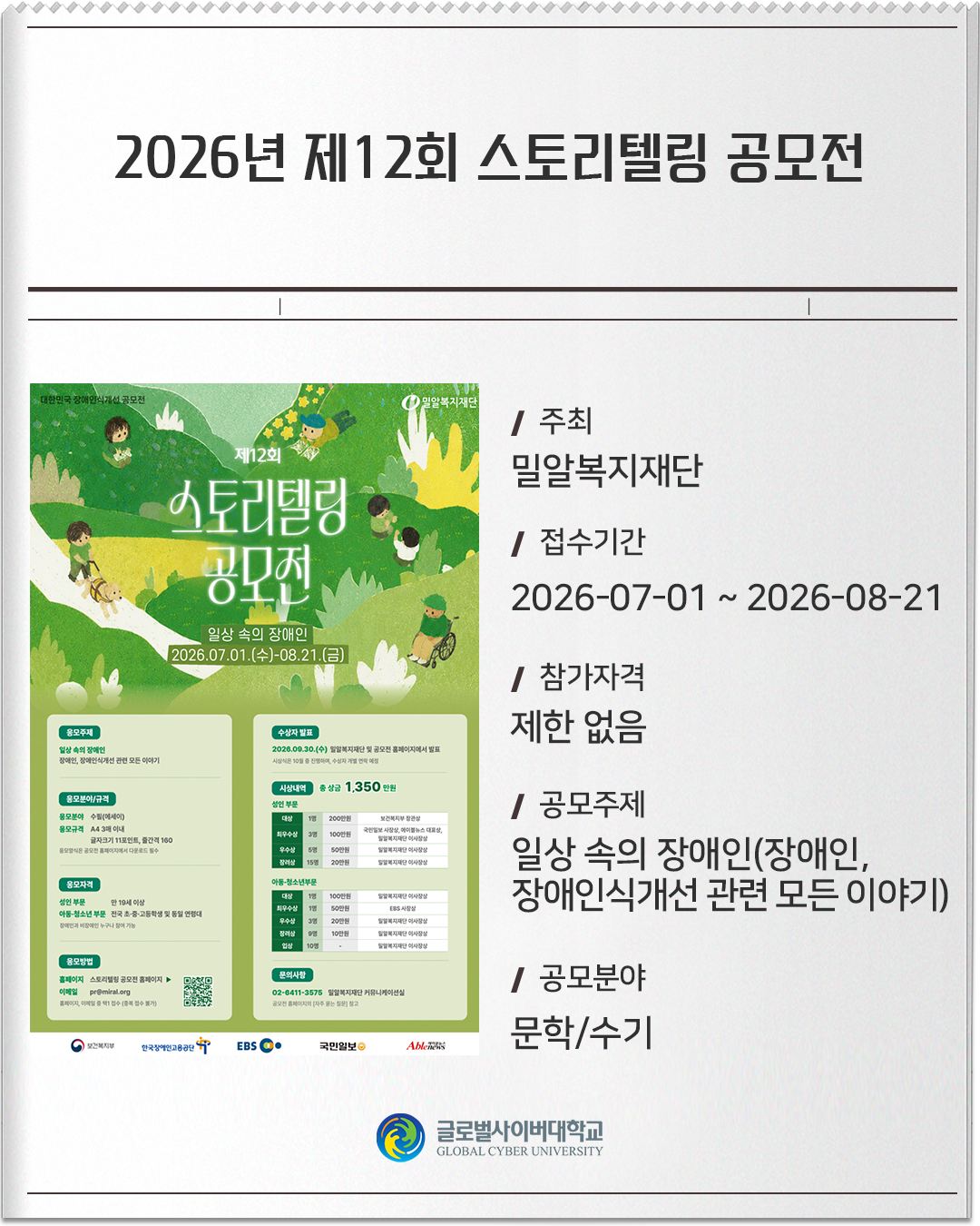 2026년 제12회 스토리텔링 공모전 주최: 밀알복지재단접수기간: 2026-07-01 ~ 2026-08-21참가자격: 제한 없음공모주제: 일상 속의 장애인(장애인, 장애인식개선 관련 모든 이야기)공모분야: 문학/수기