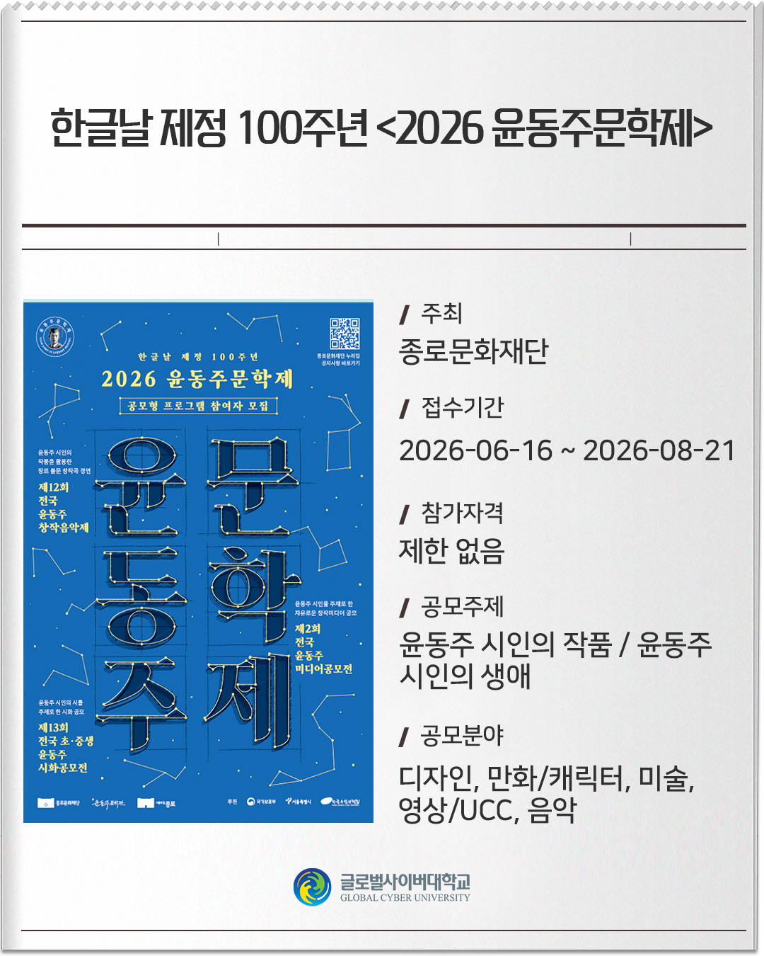 한글날 제정 100주년 <2026 윤동주문학제>주최: 종로문화재단접수기간: 2026-06-16 ~ 2026-08-21참가자격: 제한 없음공모주제: 윤동주 시인의 작품 / 윤동주 시인의 생애공모분야: 디자인, 만화/캐릭터, 미술, 영상/UCC, 음악
