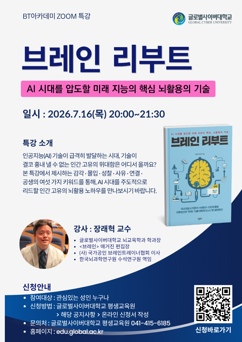 BT아카데미 ZOOM특강 글로벌사이버대학교 브레인 리부트 AI 시대를 압도할 미래 지능의 핵심 뇌활용의 기술 일시 2026.7.16(목) 20:00~21:30 특강소개 인공지능(AI) 기술이 급격히 발달하는 시대, 기술이 결코 흉내 낼 수 없는 인간 고유의 위대함은 어디서 올까요? 본 특강에서 제시하는 감각,몰입,성찰,사유,연결,공생의 여섯 가지 키워드를 통해, AI 시대를 주도적으로 리드할 인간 고유의 뇌활용 노하우를 만나보시기 바랍니다. 강사 장래혁 교수 글로벌사이버대학교 뇌교육학과 학과장 브레인 매거진 편집장 (사)국가공인 브레인트레이너협회 이사 한국뇌과학연구원 수석연구원 역임 신청안내 참여대상 관심있는 성인 누구나 신청방법 글로벌사이버대학교 평생교육원>해당 공지사항> 온라인 신청서 작성 문의처 글로벌사이버대학교 평생교육원 041-415-6185 홈페이지 edu.global.ac.kr 큐알코드이미지 신청바로가기