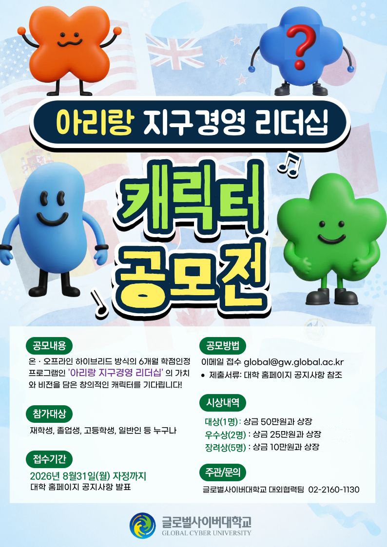 아리랑 지구경영 리더십 캐릭터 공모전 공모내용 온오프라인 하이브리드 방식의 6개월 학점인정 프로그램인 아리랑 지구경영 리더십의 가치와 비전을 담은 창의적인 캐릭터를 기다립니다! 참가대상 재학생,졸업생,고등학생,일반인 등 누구나 접수기간 2026년 8월31일(월) 자정까지 대학 홈페이지 공지사항 발표 공모방법 이메일 접수 global@gw.global.ac.kr 제출서유 대학 홈페이지 공지사항 참조 시상내역 대상(1명) 상금 50만원과 상장 우수상(2명) 상금 25만원과 상장 장려상(5명) 상금 10만원과 상장 주관/문의 글로벌사이버대학교 대외협력팀 02-2160-1130 글로벌사이버대학교