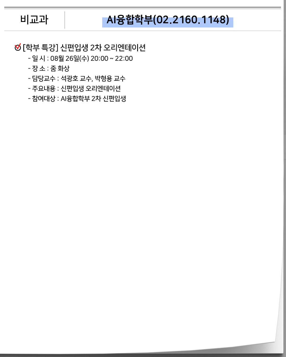 비교과 AI융합학부(02.2160.1148)[학부 특강] 신편입생 2차 오리엔테이션- 일 시 : 08월 26일(수) 20:00 ~ 22:00- 장 소 : 줌 화상- 담당교수 : 석광호 교수, 박형용 교수- 주요내용 : 신편입생 오리엔테이션- 참여대상 : AI융합학부 2차 신편입생