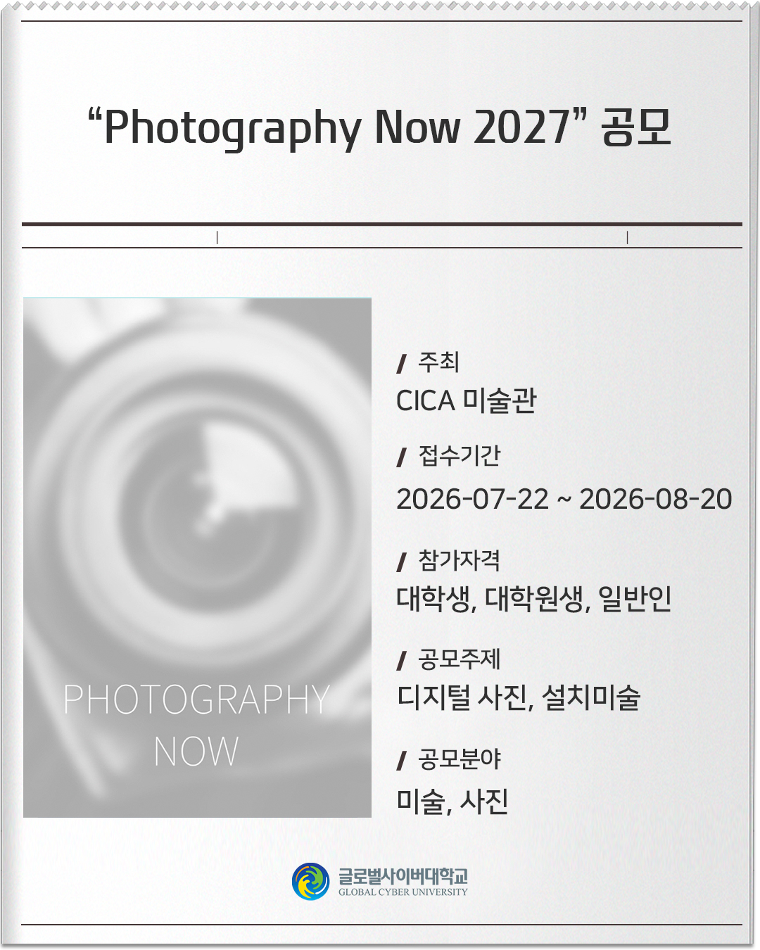 Photography Now 2027 공모 주최: CICA 미술관접수기간: 2026-07-22 ~ 2026-08-20참가자격: 대학생, 대학원생, 일반인공모주제: 디지털 사진, 설치미술공모분야: 미술, 사진