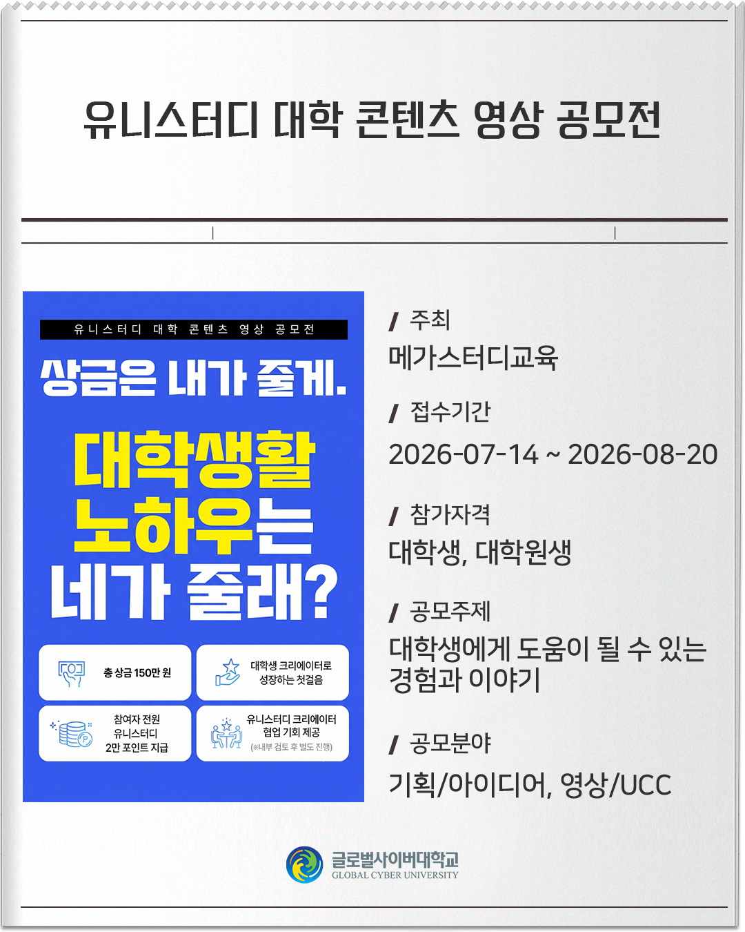 유니스터디 대학 콘텐츠 영상 공모전 주최: 메가스터디교육접수기간: 2026-07-14 ~ 2026-08-20참가자격: 대학생, 대학원생공모주제: 대학생에게 도움이 될 수 있는 경험과 이야기공모분야: 기획/아이디어, 영상/UCC