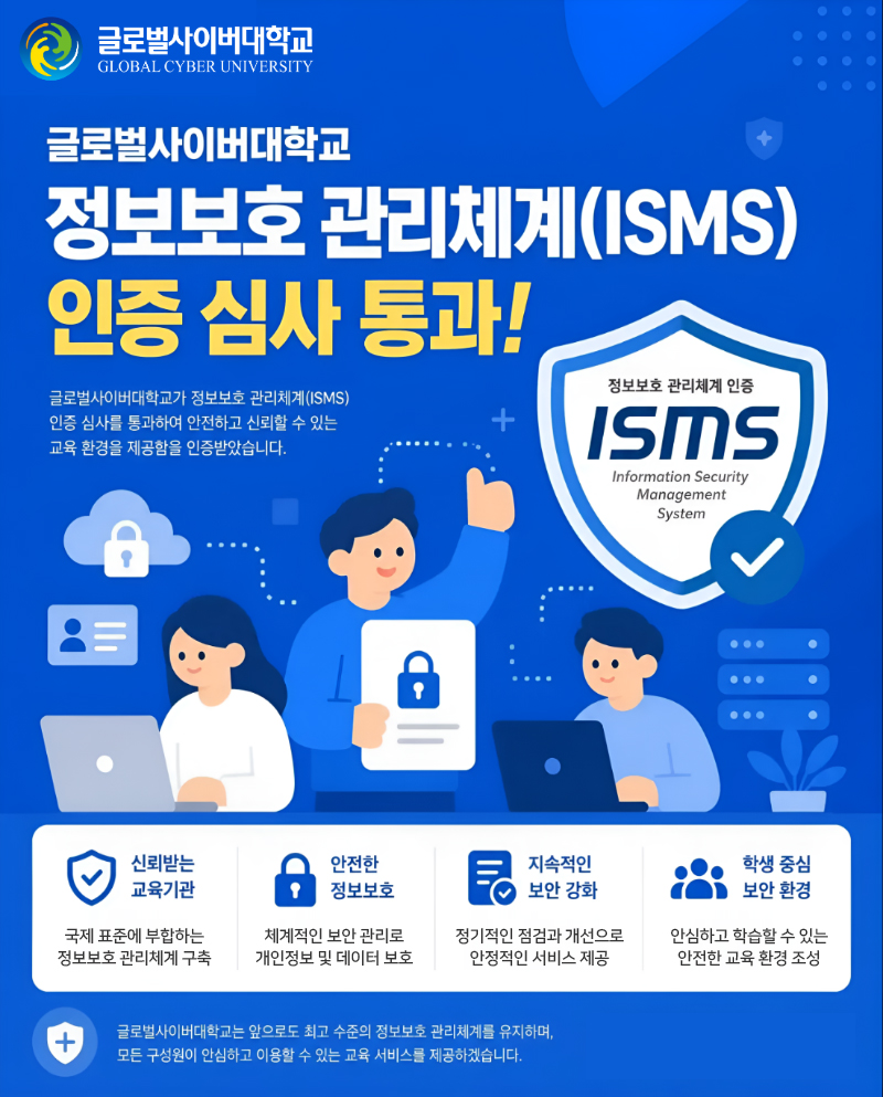 글로벌사이버대학교 글로벌사이버대학교 정보보호 관리체계(ISMS) 인증 심사 통과! 글로벌사이버대학교가 정보보호 관리체계(ISMS) 인증 심사를 통과하여 안전하고 신뢰할 수 있는 교육 환경을 제공함을 인증받았습니다. 정보보호 관리체계 인증 ISMS Information Security Management System 신뢰받는 교육기관 국제 표준에 부합하는 정보보호 관리체계 구축 안전한 정보보호 체계적인 보안 관리로 개인정보 및 데이터 보호 지속적인 보안 강화 정기적인 점검과 개선으로 안정적인 서비스 제공 학생 중심 보안 환경 안심하고 학습할 수 있는 안전한 교육 환경 조성 글로벌사이버대학교는 앞으로도 최고 수준의 정보보호 관리체계를 유지하며, 모든 구성원이 안심하고 이용할 수 있는 교육 서비스를 제공하겠습니다.