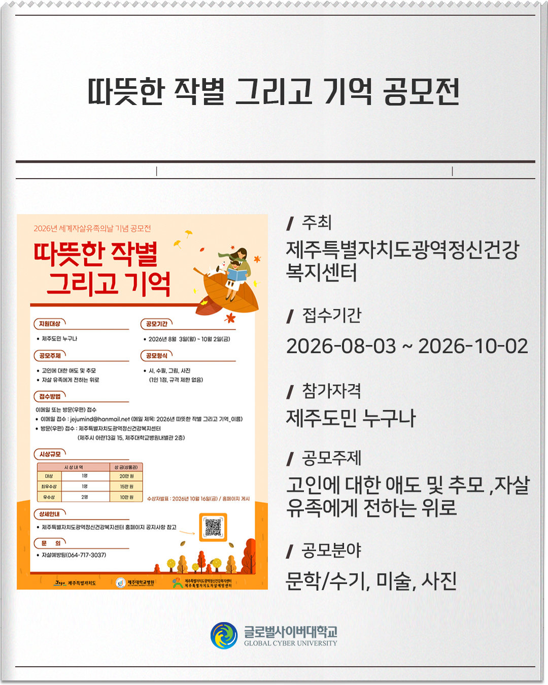 따뜻한 작별 그리고 기억 공모전 주최: 제주특별자치도광역정신건강복지센터접수기간: 2026-08-03 ~ 2026-10-02참가자격: 제주도민 누구나공모주제: 고인에 대한 애도 및 추모 / 자살유족에게 전하는 위로공모분야: 문학/수기, 미술, 사진
