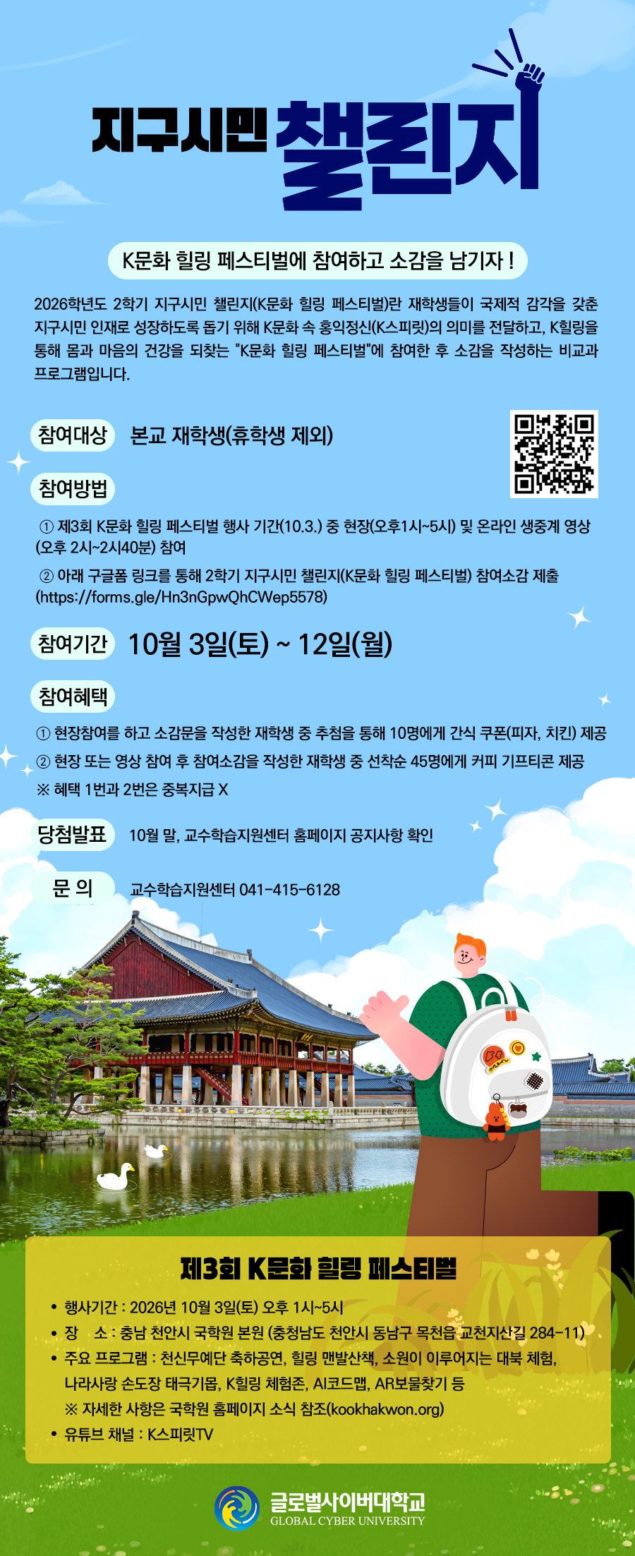 지구시민 챌린지 K문화 힐링 페스티벌에 참여하고 소감을 남기자 !2026학년도 2학기 지구시민 챌린지(K문화 힐링 페스티벌)란 재학생들이 국제적 감각을 갖춘 지구시민 인재로 성장하도록 돕기 위해 K문화 속 홍익정신(K스피릿)의 의미를 전달하고, K힐링을 통해 몸과 마음의 건강을 되찾는 K문화 힐링 페스티벌에 참여한 후 소감을 작성하는 비교과 프로그램입니다.참여대상 : 본교 재학생(휴학생 제외)참여 방법① 제3회 K문화 힐링 페스티벌 행사 기간(10.3.) 중 현장(오후1시~5시) 및 온라인 생중계 영상(오후 2시~2시40분) 참여② 아래 구글폼 링크를 통해 2학기 지구시민 챌린지(K문화 힐링 페스티벌) 참여소감 제출(https://forms.gle/Hn3nGpwQhCWep5578) QR이미지참여기간 : 10월 3일(토) ~ 12일(월)참여혜택① 현장참여를 하고 소감문을 작성한 재학생 중 추첨을 통해 10명에게 간식 쿠폰(피자, 치킨) 제공② 현장 또는 영상 참여 후 참여소감을 작성한 재학생 중 선착순 45명에게 커피 기프티콘 제공※ 혜택 1번과 2번은 중복지급 X당첨발표 : 10월 말, 교수학습지원센터 홈페이지 공지사항 확인문의 교수학습지원센터 041-415-6128제3회 K문화 힐링 페스티벌행사기간 : 2026년 10월 3일(토) 오후 1시~5시장소 : 충남 천안시 국학원 본원(충청남도 천안시 동남구 목천읍 교천지산길 284-11)주요 프로그램 : 천신무예단 축하공연, 힐링 맨발산책, 소원이 이루어지는 대북 체험, 나라사랑 손도장 태극기몹, K힐링 체험존, AI코드맵, AR보물찾기 등※자세한 사항은 국학원 홈페이지 소식 참조(kookhakwon.org)유튜브 채널: K스피릿TV문의 : 교수학습지원센터 041.415.6128 제3회 K문화 힐링 페스티벌행사기간 : 2026년 10월 3일(토) 오후 1시~5시장소 : 충남 천안시 국학원 본원(충청남도 천안시 동남구 목천읍 교천지산길 284-11)주요 프로그램 : 천신무예단 축하공연, 힐링 맨발산책, 소원이 이루어지는 대북 체험, 나라사랑 손도장 태극기몹, K힐링 체험존, AI코드맵, AR보물찾기 등※자세한 사항은 국학원 홈페이지 소식 참조(kookhakwon.org)유튜브 채널: K스피릿TV 글로벌사이버대학교