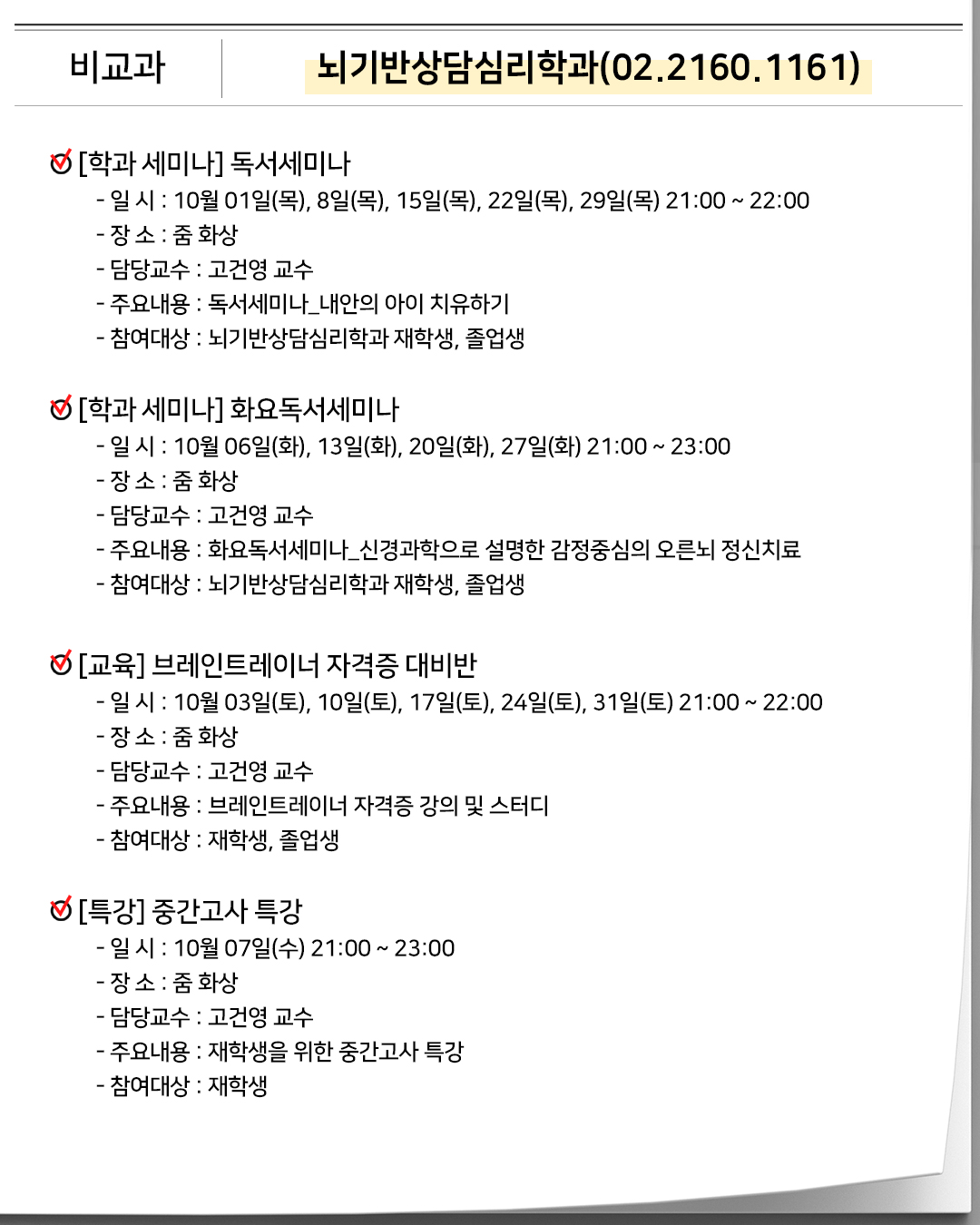 비교과 뇌기반상담심리학과(02.2160.1161) 학과 세미나 독서세미나- 일 시 : 10월 01일(목), 8일(목), 15일(목), 22일(목), 29일(목) 21:00 ~ 22:00- 장 소 : 줌 화상- 담당교수 : 고건영 교수- 주요내용 : 독서세미나_내안의 아이 치유하기- 참여대상 : 뇌기반상담심리학과 재학생, 졸업생 학과 세미나 화요독서세미나- 일 시 : 10월 06일(화), 13일(화), 20일(화), 27일(화) 21:00 ~ 23:00- 장 소 : 줌 화상- 담당교수 : 고건영 교수- 주요내용 : 화요독서세미나_신경과학으로 설명한 감정중심의 오른뇌 정신치료- 참여대상 : 뇌기반상담심리학과 재학생, 졸업생 교육 브레인트레이너 자격증 대비반- 일 시 : 10월 03일(토), 10일(토), 17일(토), 24일(토), 31일(토) 21:00 ~ 22:00- 장 소 : 줌 화상- 담당교수 : 고건영 교수- 주요내용 : 브레인트레이너 자격증 강의 및 스터디- 참여대상 : 재학생, 졸업생 특강 중간고사 특강- 일 시 : 10월 07일(수) 21:00 ~ 23:00- 장 소 : 줌 화상- 담당교수 : 고건영 교수- 주요내용 : 재학생을 위한 중간고사 특강- 참여대상 : 재학생 학생 모임 임원진 모임- 일 시 : 10월 05일(월) 21:00 ~ 22:00- 장 소 : 줌 화상- 담당교수 : 고건영 교수- 주요내용 : 뇌기반상담심리학과 임원진 모임- 참여대상 : 뇌기반상담심리학과 임원진 학생 모임 MT와 졸업여행- 일 시 : 10월 31일(토) 10:00 ~ 11월 01일(일) 13:00- 장 소 : 충주 삼탄역- 담당교수 : 고건영 교수- 주요내용 : 뇌기반상담심리학과 MT & 졸업여행- 참여대상 : 뇌기반상담심리학과 재학생 및 졸업생