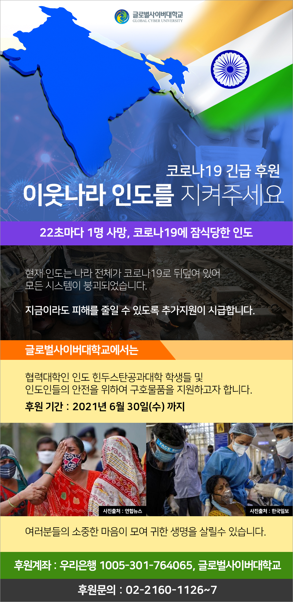 코로나19긴급후원 이웃나라 인도를 지켜주세요 22초마다 1명 사망, 코로나19에 잠식당한 인도 현재 인도는 나라 전체가 코로나19로 뒤덥여 있어 모든 시스템이 붕괴되었습니다. 지금이라도 피해를 줄일 수 있도록 추가지원이 시급합니다. 글로벌사이버대학교에서는 협력대학인 인도 힌두스탄공과대학 학생들 및 인도인들의 안전을 위하여 구호물품을 지원하고자 합니다. 후원기간 2021년 6월 30일 수 까지 여러분들의 소중한 마음이 모여 귀한 생명을 살릴 수 있습니다. 후원계좌 우리은행 1005-001-855334 글로벌사이버대학교 후원문의 02-2160-1126~7