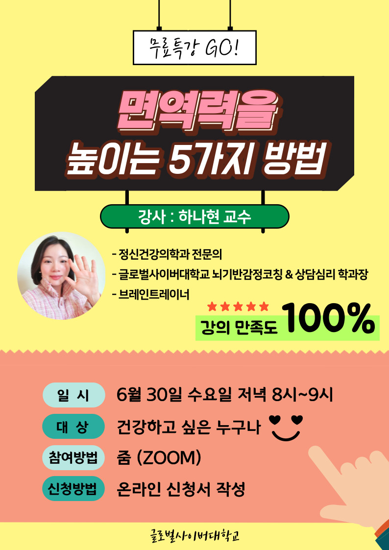 무료특강 GO! 면역력을 높이는 5가지 방법 강사:하나현 교수 정신건강의학과 전문의 글로벌사이버대학교 뇌기반감정코칭&상담심리 학과장 브레인트레이너 강의만족도 100% 일시:6월 30일 수요일 저녁 8시~9시 대상:건강학과 싶은 누구나 참여방법:줌(ZOOM) 신청방법:온라인 신청서 작성