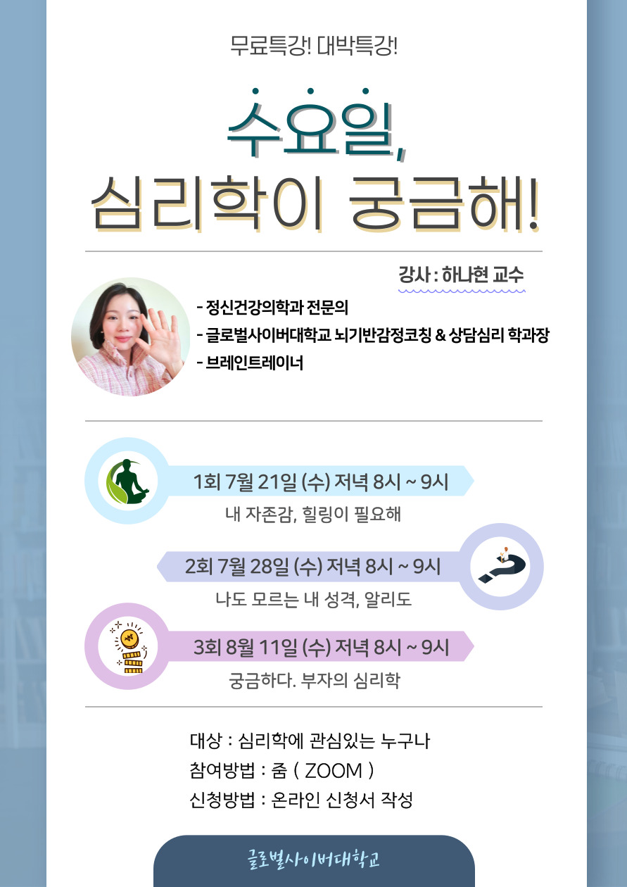 무료특강! 대박특강! 수요일 심리학이 궁금해! 강사:하나현 교수 정신건강의학과 전문의, 글로벌사이버대학교 뇌기반감정코칭 & 상담심리 학과장, 브레인트레이너 1회 7월 21일 (수) 저녁 8시~9시 내 자존감, 힐링이 필요해 2회 7월 28일(수) 저녁 8시~9시 3회 8월 11일(수) 저녁8시~9시 궁금하다. 부자의 심리학 대상:심리학에 관심있는 누구나 참여방법:줌(ZOOM) 신청방법:온라인신청서 작성