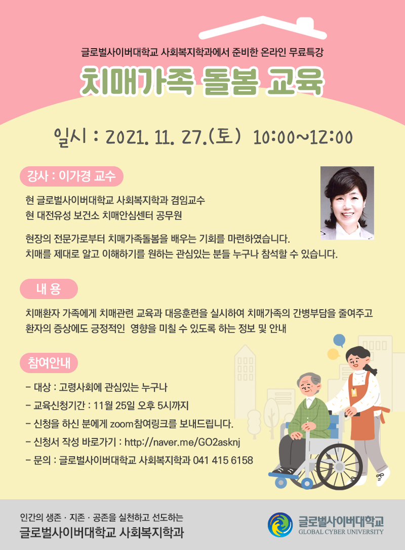제목: 치매가족 돌봄 교육 일시: 2021. 11. 27.(토)10:00~12:00 강사: 이가경 교수 현 글로벌사이버대학교 사회복지학과 겸임교수 현 대전유성 보건소 치매안심센터 공무원 현장의 전문가로부터 치매가족돌봄을 배우는 기회를 마련하였습니다. 관심있는 분들 누구나 참석할 수 있습니다. 내용: 치매환자 가족에게 치매관련 교육과 대응훈련을 실시하여 치매가족의 간병부담을 줄여주고 환자의 증상에도 긍정적인영향을 미칠 수 있도록 하는 정보 및 안내 참여안내 1) 대상 :고령사회에 관심있는 누구나 2) 교육신청기간 : 11월 25일 오후 5시까지 3) 신청을 하신 분에게 zoom참여링크를 보내드립니다. 4) 신청서 작성 바로가기 :http://naver.me/GO2asknj 5) 문의 :글로벌사이버대학교 사회복지학과 041 415 6158