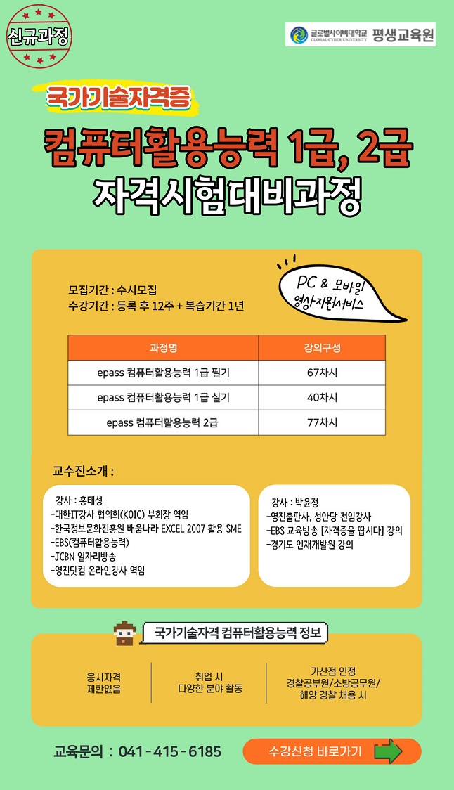 신규과정 국가기술자격증 컴퓨터활용능력 1급,2급 자격시험대비과정 모집기간:수시모집 수강기간:등록 후 12주+복습기간 1년 pc&모바일 영상지원서비스 epass 컴퓨터활용능력 1급 필기 67차시 epass 컴퓨터활용능력 1급 실기 40차시 epass 컴퓨터활용능력 2급 77차시 교수진소개 강사:홍태성 강사:박윤정 국가기술자격 컴퓨터활용능력 정보 응시자격 제한없음 취업 시 다양한 분야 활동 가산점 인정 경찰공무원,소방공무원,해양 경찰 채용시 교육문의:041-415-6185