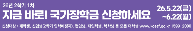 26년 2학기 1차 지금 바로! 국가장학금 신청하세요. 신청대상: 재학생, 신입생(2학기 입학예정자), 편입생, 재입학생, 복학생 등 모든 대학생. 한국장학재단 홈페이지 주소 www.kosaf.go.kr 문의전화 1599-2000. 신청기간: 26년 5월 22일 금요일부터 6월 22일 월요일까지